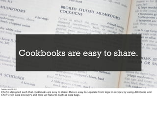Cookbooks are easy to share.


Tuesday, June 14, 2011

Chef is designed such that cookbooks are easy to share. Data is easy to separate from logic in recipes by using Attributes and
Chef’s rich data discovery and look up features such as data bags.
 