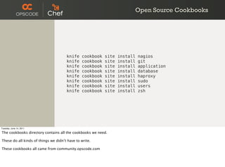Open Source Cookbooks




                                      knife    cookbook   site   install   nagios
                                      knife    cookbook   site   install   git
                                      knife    cookbook   site   install   application
                                      knife    cookbook   site   install   database
                                      knife    cookbook   site   install   haproxy
                                      knife    cookbook   site   install   sudo
                                      knife    cookbook   site   install   users
                                      knife    cookbook   site   install   zsh




Tuesday, June 14, 2011

The cookbooks directory contains all the cookbooks we need.

These do all kinds of things we didn’t have to write.

These cookbooks all came from community.opscode.com
 