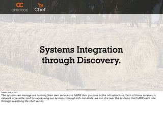 Systems Integration
                               through Discovery.

                                                     http://www.ﬂickr.com/photos/c0t0s0d0/2425404674/

Tuesday, June 14, 2011

The systems we manage are running their own services to fullﬁll their purpose in the infrastructure. Each of those services is
network accessible, and by expressing our systems through rich metadata, we can discover the systems that fullﬁll each role
through searching the chef server.
 