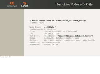 Search for Nodes with Knife




                         % knife search node role:mediawiki_database_master
                         1 items found

                         Node Name:   i-8157d9ef
                         Environment: production
                         FQDN:        ip-10-245-87-117.ec2.internal
                         IP:          10.245.87.117
                         Run List:    role[base], role[mediawiki_database_master]
                         Roles:       mediawiki_database_master, base
                         Recipes      apt, zsh, users::sysadmins, sudo, git, build-
                         essential, database::master
                         Platform:    ubuntu 10.04




Tuesday, June 14, 2011
 