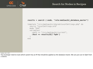 Search for Nodes in Recipes




                                     results = search (:node, "role:mediawiki_database_master")

                                     template "/srv/mediawiki/shared/LocalSettings.php" do
                                       source "LocalSettings.erb"
                                       mode "644"
                                       variables(
                                         :path => "/srv/mediawiki/current",
                                         :host => results[0]['fqdn']
                                       )
                                     end




Tuesday, June 14, 2011

You no longer need to track which system has an IP that should be applied as the database master. We can just use its fqdn from
a search.
 