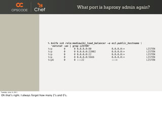 What port is haproxy admin again?




                                      % knife ssh role:mediawiki_load_balancer -a ec2.public_hostname 
                                        'netstat -an | grep LISTEN'
                                      tcp        0      0 0.0.0.0:80              0.0.0.0:*               LISTEN
                                      tcp        0      0 0.0.0.0:22002           0.0.0.0:*               LISTEN
                                      tcp        0      0 0.0.0.0:22              0.0.0.0:*               LISTEN
                                      tcp        0      0 0.0.0.0:5666            0.0.0.0:*               LISTEN
                                      tcp6       0      0 :::22                   :::*                    LISTEN




Tuesday, June 14, 2011

Oh that’s right. I always forget how many 2’s and 0’s.
 