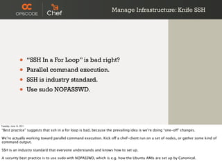 Manage Infrastructure: Knife SSH




                 •       “SSH In a For Loop” is bad right?
                 •       Parallel command execution.
                 •       SSH is industry standard.
                 •       Use sudo NOPASSWD.




Tuesday, June 14, 2011

“Best practice” suggests that ssh in a for loop is bad, because the prevailing idea is we’re doing “one-off” changes.

We’re actually working toward parallel command execution. Kick off a chef-client run on a set of nodes, or gather some kind of
command output.

SSH is an industry standard that everyone understands and knows how to set up.

A security best practice is to use sudo with NOPASSWD, which is e.g. how the Ubuntu AMIs are set up by Canonical.
 