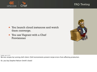 FAQ: Testing




                 •       You launch cloud instances and watch
                         them converge.
                 •       You use Vagrant with a Chef
                         Provisioner




Tuesday, June 14, 2011

We test recipes by running chef-client. Chef environments prevent recipe errors from affecting production.

Or, you buy Stephen Nelson-Smith’s book!
 