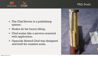 FAQ: Scale




                 •       The Chef Server is a publishing
                         system.
                 •       Nodes do the heavy lifting.
                 •       Chef scales like a service-oriented
                         web application.
                 •       Opscode Hosted Chef was designed
                         and built for massive scale.


                                                               http://www.ﬂickr.com/photos/amagill/61205408/

Tuesday, June 14, 2011
 