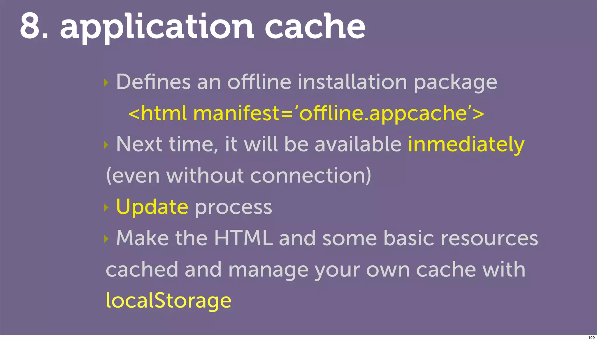 8. application cache
    ‣ Deﬁnes an oﬄine installation package
       <html manifest=‘oﬄine.appcache’>
    ‣ Next time, it will be available inmediately

    (even without connection)
    ‣ Update process

    ‣ Make the HTML and some basic resources

    cached and manage your own cache with
    localStorage
                                                    100
 