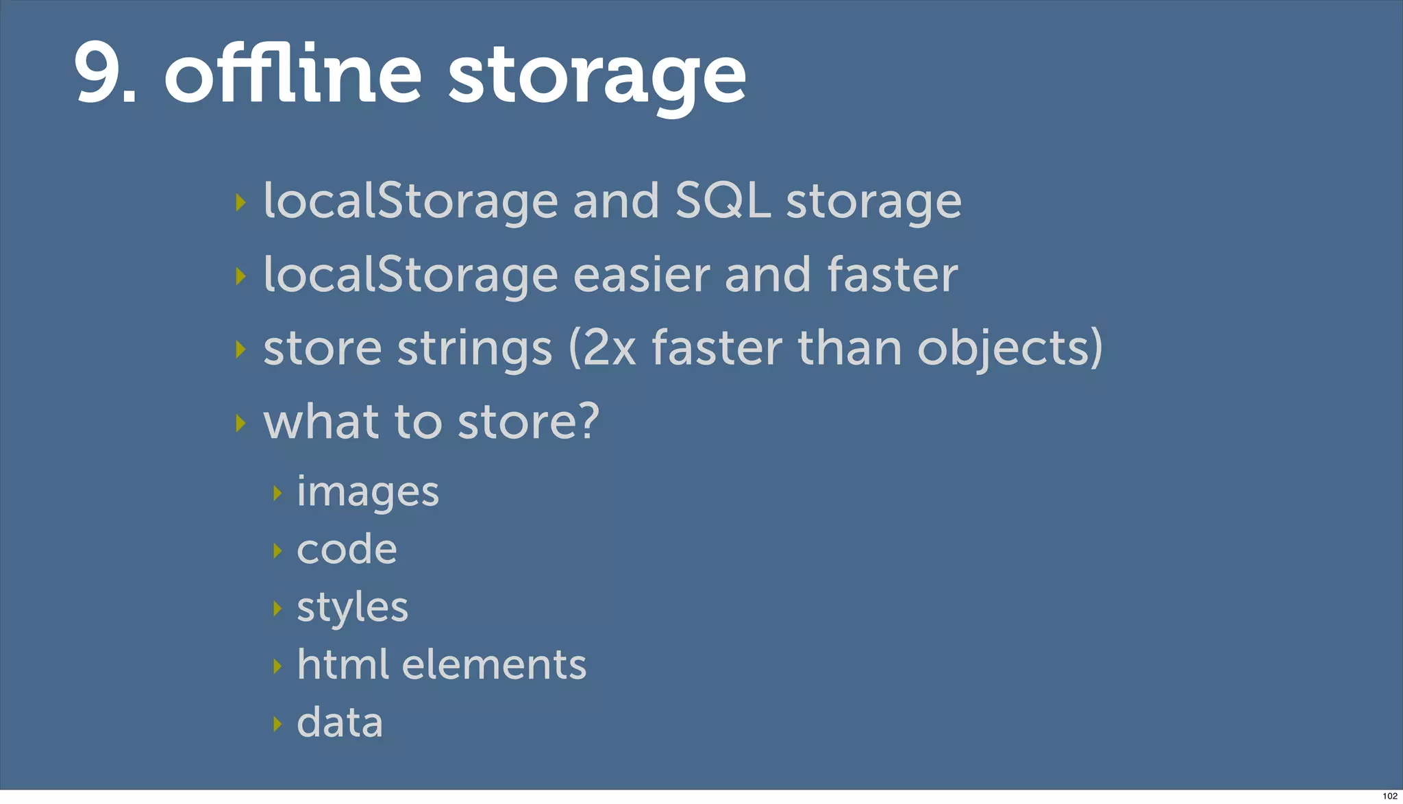 9. oﬄine storage
   ‣ localStorage and SQL storage
   ‣ localStorage easier and faster

   ‣ store strings (2x faster than objects)

   ‣ what to store?
       ‣ images
       ‣ code
       ‣ styles
       ‣ html elements
       ‣ data

                                              102
 