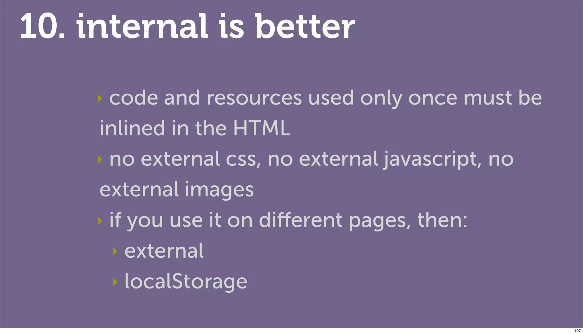 10. internal is better
     ‣ code and resources used only once must be
     inlined in the HTML
     ‣ no external css, no external javascript, no

     external images
     ‣ if you use it on diﬀerent pages, then:

        ‣ external

        ‣ localStorage


                                                     107
 