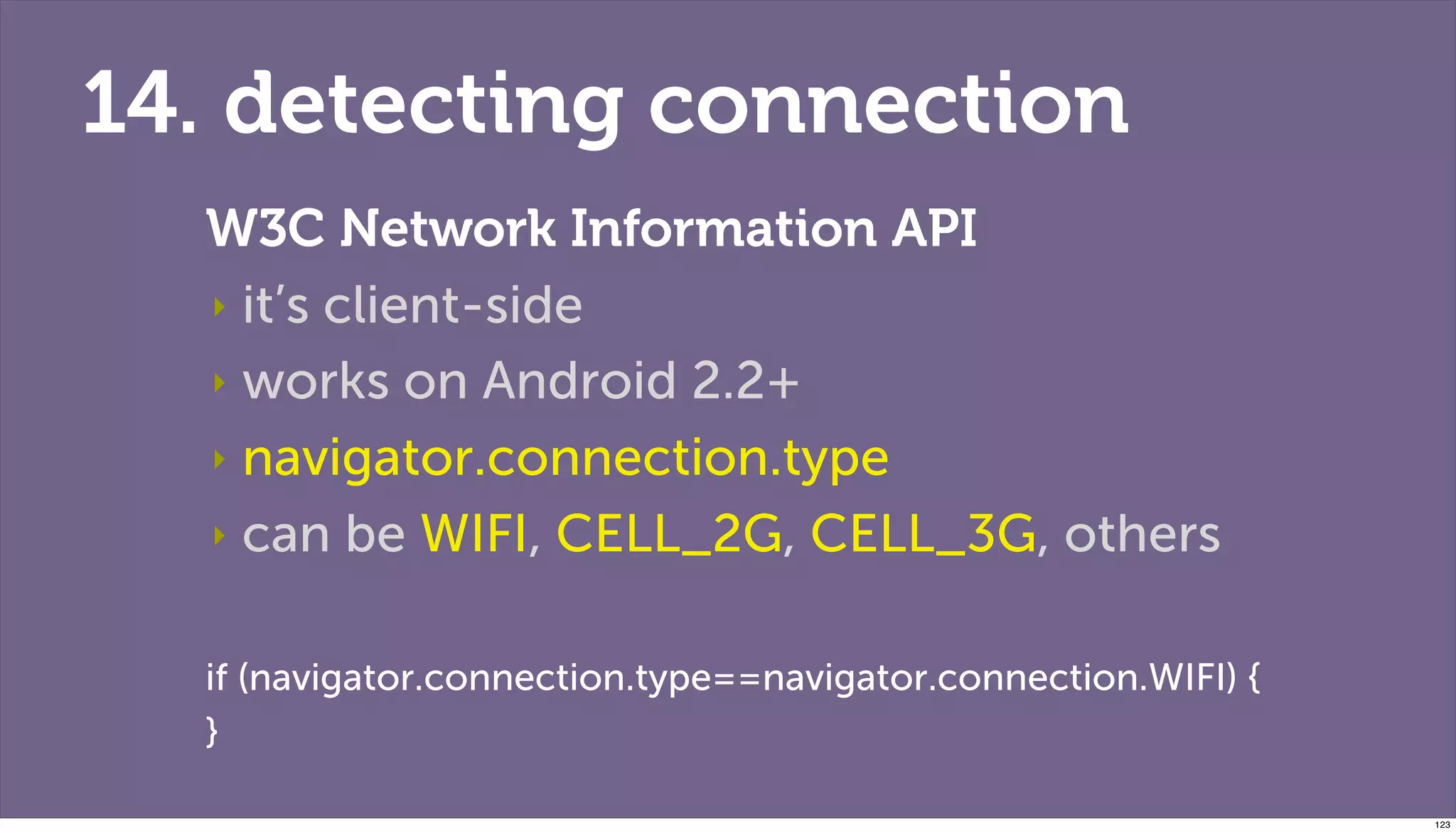 14. detecting connection
  W3C Network Information API
  ‣ it’s client-side

  ‣ works on Android 2.2+

  ‣ navigator.connection.type

  ‣ can be WIFI, CELL_2G, CELL_3G, others


  if (navigator.connection.type==navigator.connection.WIFI) {
  }

                                                                123
 