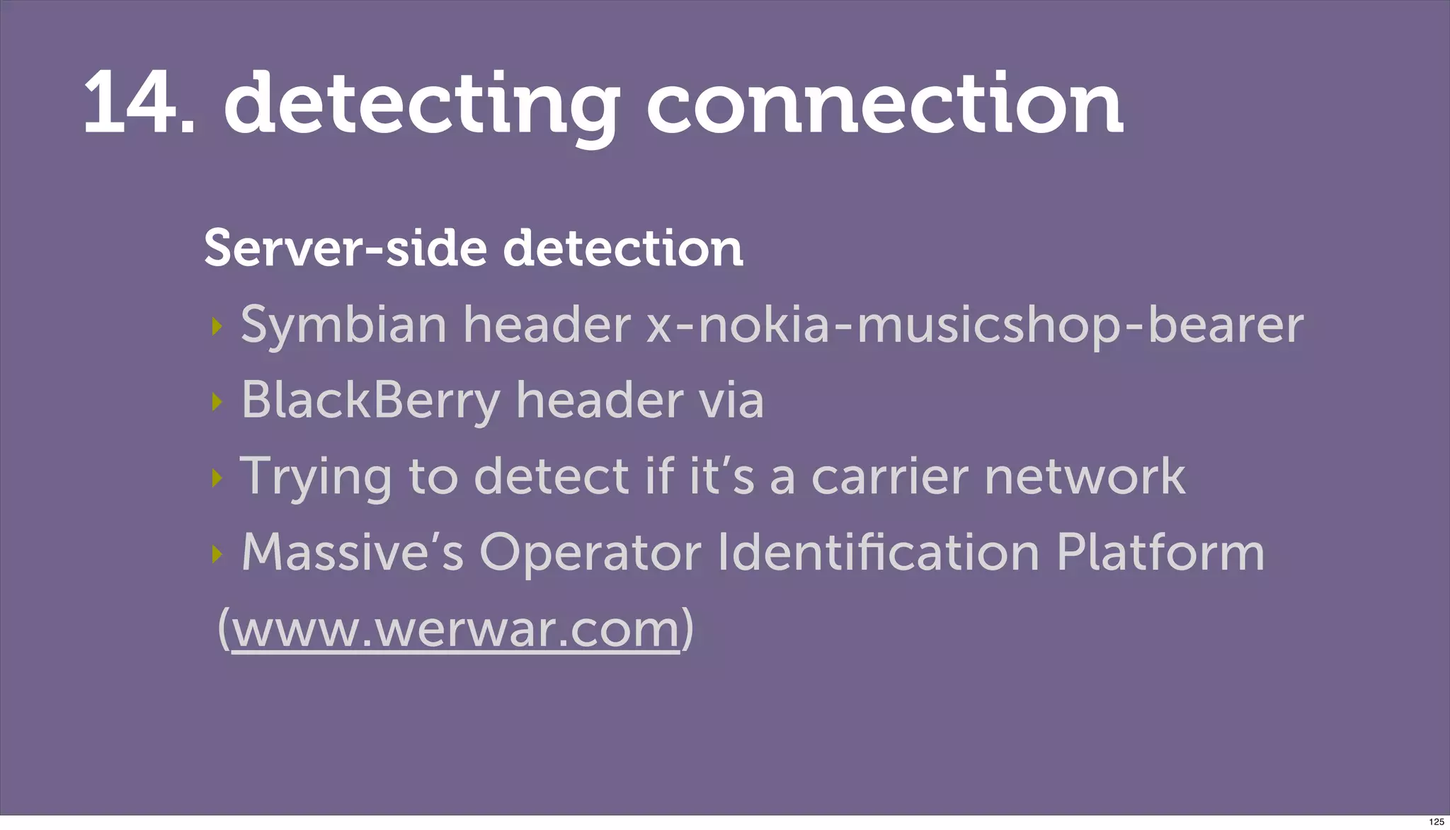14. detecting connection
  Server-side detection
  ‣ Symbian header x-nokia-musicshop-bearer

  ‣ BlackBerry header via

  ‣ Trying to detect if it’s a carrier network

  ‣ Massive’s Operator Identiﬁcation Platform

  (www.werwar.com)


                                                 125
 