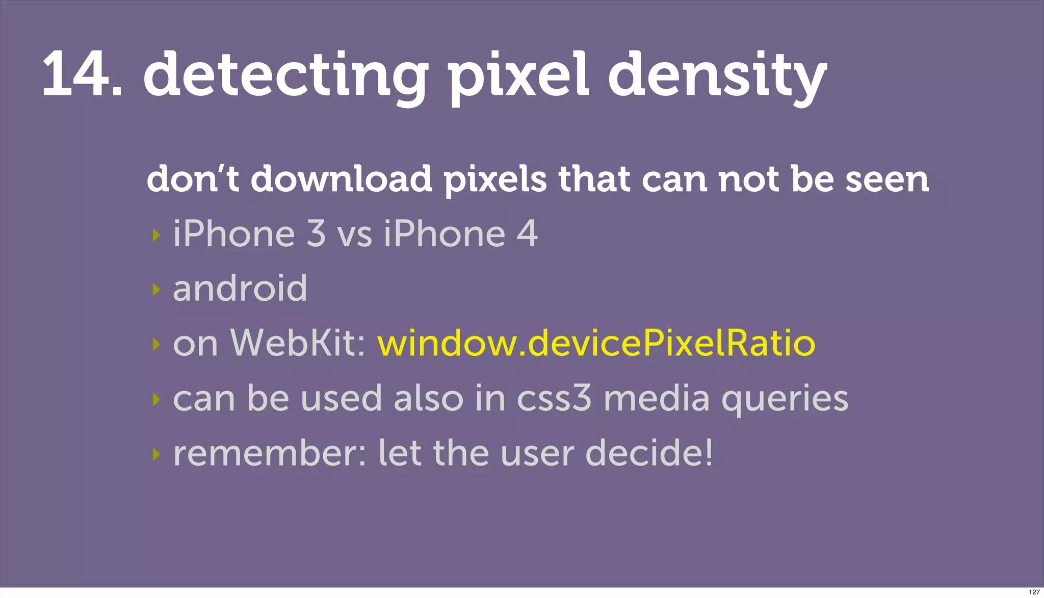 14. detecting pixel density
   don’t download pixels that can not be seen
   ‣ iPhone 3 vs iPhone 4

   ‣ android

   ‣ on WebKit: window.devicePixelRatio

   ‣ can be used also in css3 media queries

   ‣ remember: let the user decide!



                                                127
 