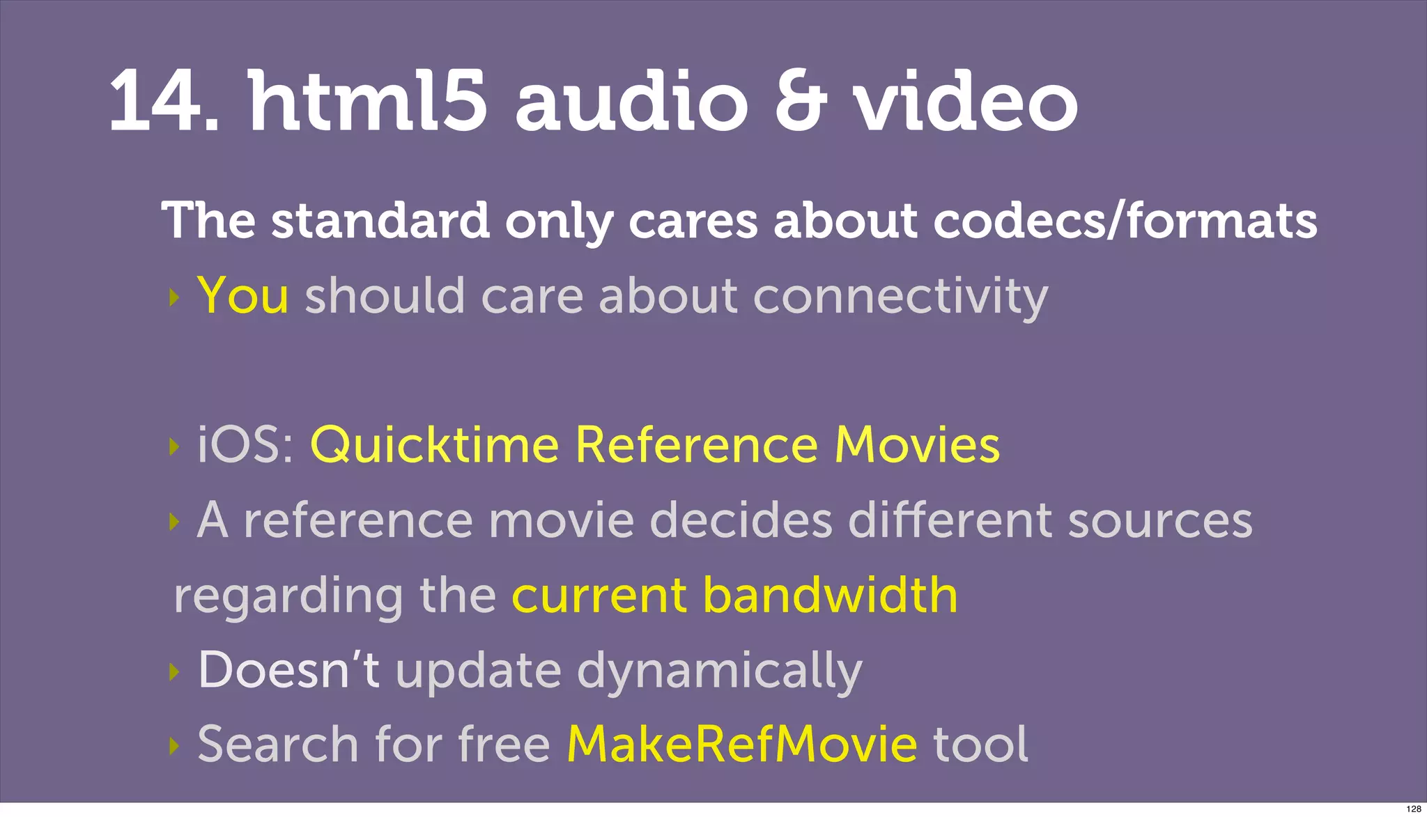14. html5 audio & video
 The standard only cares about codecs/formats
 ‣ You should care about connectivity



 ‣ iOS: Quicktime Reference Movies
 ‣ A reference movie decides diﬀerent sources

 regarding the current bandwidth
 ‣ Doesn’t update dynamically

 ‣ Search for free MakeRefMovie tool
                                                128
 