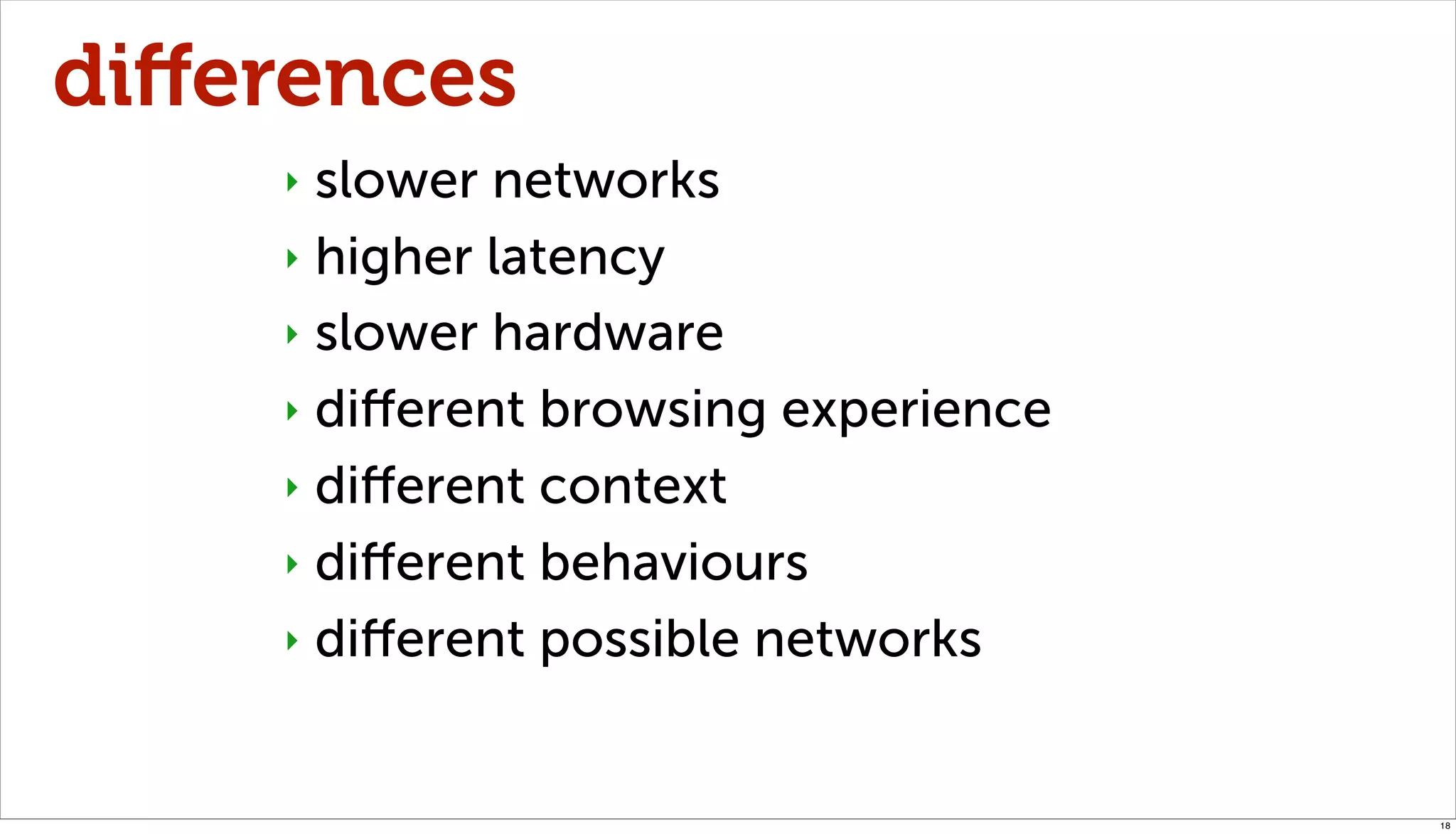 diﬀerences
    ‣ slower networks
    ‣ higher latency

    ‣ slower hardware

    ‣ diﬀerent browsing experience

    ‣ diﬀerent context

    ‣ diﬀerent behaviours

    ‣ diﬀerent possible networks



                                     18
 