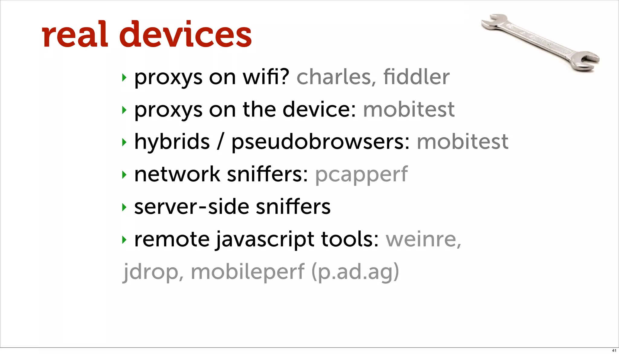real devices
    ‣ proxys on wiﬁ? charles, ﬁddler
    ‣ proxys on the device: mobitest

    ‣ hybrids / pseudobrowsers: mobitest

    ‣ network sniﬀers: pcapperf

    ‣ server-side sniﬀers

    ‣ remote javascript tools: weinre,

    jdrop, mobileperf (p.ad.ag)


                                           41
 