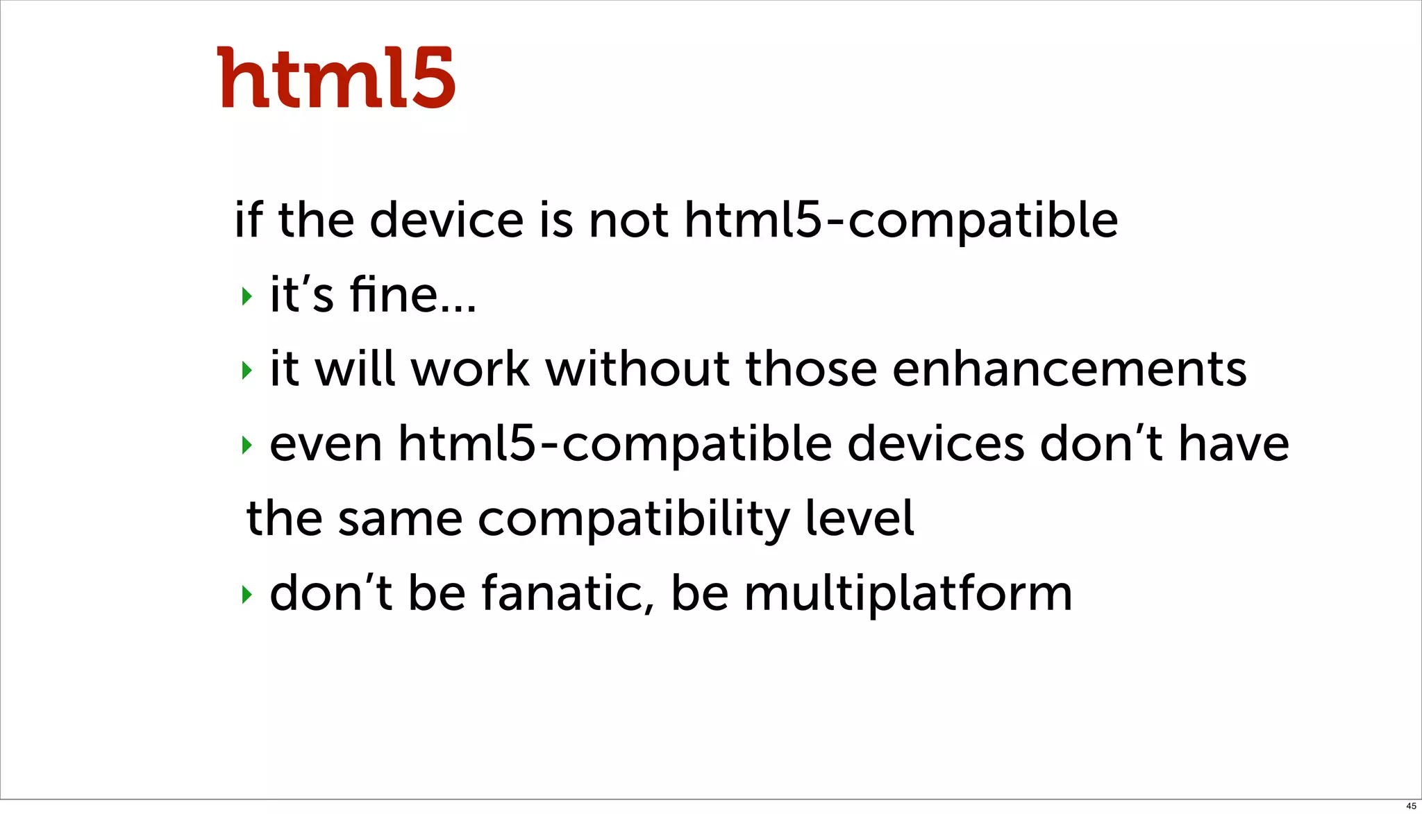 html5
if the device is not html5-compatible
‣ it’s ﬁne...

‣ it will work without those enhancements

‣ even html5-compatible devices don’t have

 the same compatibility level
‣ don’t be fanatic, be multiplatform




                                             45
 
