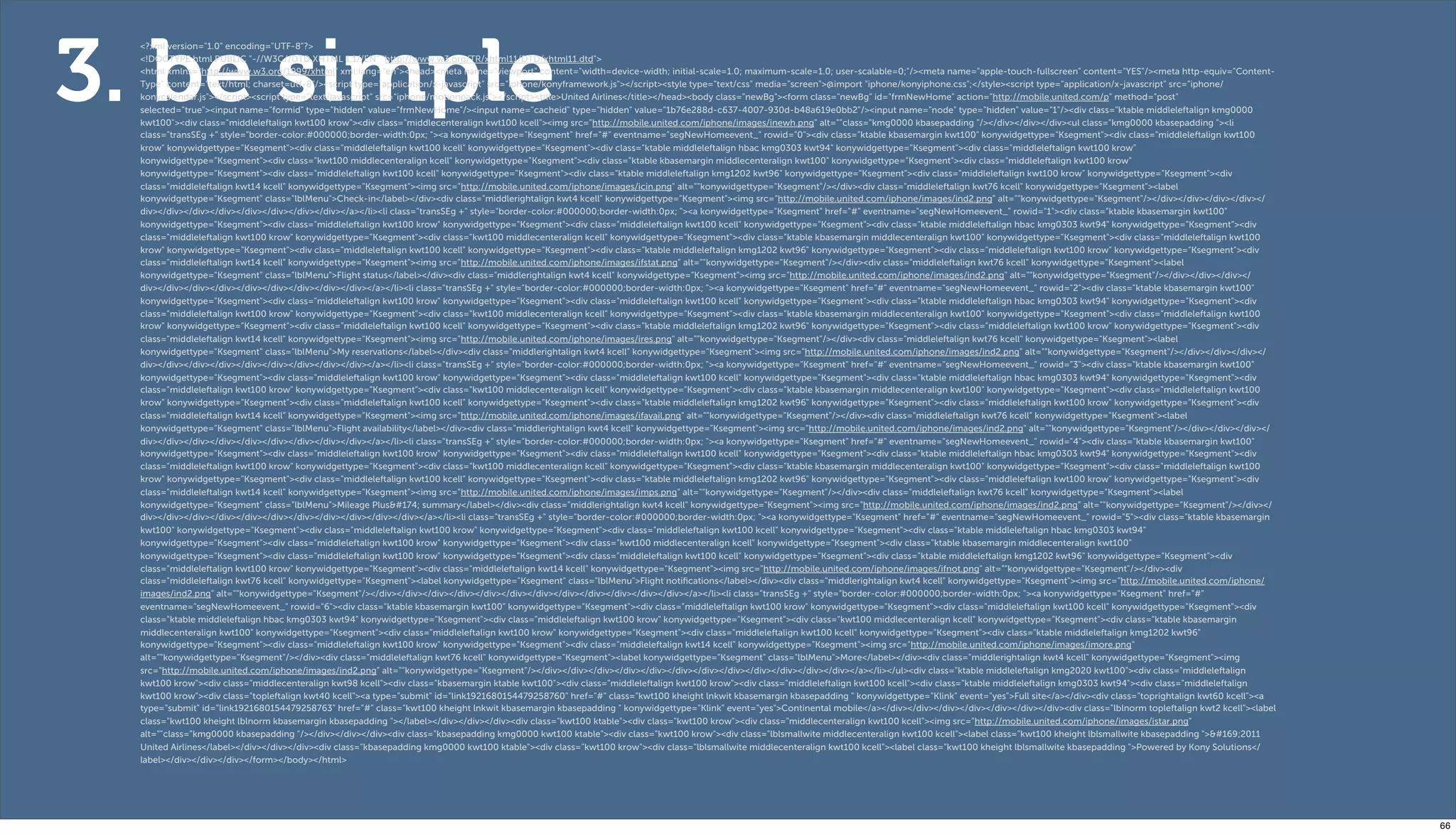 3. be simple
  <?xml version="1.0" encoding="UTF-8"?>
  <!DOCTYPE html PUBLIC "-//W3C//DTD XHTML 1.1//EN" "http://www.w3.org/TR/xhtml11/DTD/xhtml11.dtd">
  <html xmlns="http://www.w3.org/1999/xhtml" xml:lang="en"><head><meta name="viewport" content="width=device-width; initial-scale=1.0; maximum-scale=1.0; user-scalable=0;"/><meta name="apple-touch-fullscreen" content="YES"/><meta http-equiv="Content-
  Type" content="text/html; charset=utf-8"/><script type="application/x-javascript" src="iphone/konyframework.js"></script><style type="text/css" media="screen">@import "iphone/konyiphone.css";</style><script type="application/x-javascript" src="iphone/
  konycalendar.js"></script><script type="text/javascript" src="iphone/motionpack.js"></script><title>United Airlines</title></head><body class="newBg"><form class="newBg" id="frmNewHome" action="http://mobile.united.com/p" method="post"
  selected="true"><input name="formid" type="hidden" value="frmNewHome"/><input name="cacheid" type="hidden" value="1b76e288d-c637-4007-930d-b48a619e0bb2"/><input name="node" type="hidden" value="1"/><div class="ktable middleleftalign kmg0000
  kwt100"><div class="middleleftalign kwt100 krow"><div class="middlecenteralign kwt100 kcell"><img src="http://mobile.united.com/iphone/images/inewh.png" alt=""class="kmg0000 kbasepadding "/></div></div></div><ul class="kmg0000 kbasepadding "><li
  class="transSEg +" style="border-color:#000000;border-width:0px; "><a konywidgettype="Ksegment" href="#" eventname="segNewHomeevent_" rowid="0"><div class="ktable kbasemargin kwt100" konywidgettype="Ksegment"><div class="middleleftalign kwt100
  krow" konywidgettype="Ksegment"><div class="middleleftalign kwt100 kcell" konywidgettype="Ksegment"><div class="ktable middleleftalign hbac kmg0303 kwt94" konywidgettype="Ksegment"><div class="middleleftalign kwt100 krow"
  konywidgettype="Ksegment"><div class="kwt100 middlecenteralign kcell" konywidgettype="Ksegment"><div class="ktable kbasemargin middlecenteralign kwt100" konywidgettype="Ksegment"><div class="middleleftalign kwt100 krow"
  konywidgettype="Ksegment"><div class="middleleftalign kwt100 kcell" konywidgettype="Ksegment"><div class="ktable middleleftalign kmg1202 kwt96" konywidgettype="Ksegment"><div class="middleleftalign kwt100 krow" konywidgettype="Ksegment"><div
  class="middleleftalign kwt14 kcell" konywidgettype="Ksegment"><img src="http://mobile.united.com/iphone/images/icin.png" alt=""konywidgettype="Ksegment"/></div><div class="middleleftalign kwt76 kcell" konywidgettype="Ksegment"><label
  konywidgettype="Ksegment" class="lblMenu">Check-in</label></div><div class="middlerightalign kwt4 kcell" konywidgettype="Ksegment"><img src="http://mobile.united.com/iphone/images/ind2.png" alt=""konywidgettype="Ksegment"/></div></div></div></div></
  div></div></div></div></div></div></div></div></a></li><li class="transSEg +" style="border-color:#000000;border-width:0px; "><a konywidgettype="Ksegment" href="#" eventname="segNewHomeevent_" rowid="1"><div class="ktable kbasemargin kwt100"
  konywidgettype="Ksegment"><div class="middleleftalign kwt100 krow" konywidgettype="Ksegment"><div class="middleleftalign kwt100 kcell" konywidgettype="Ksegment"><div class="ktable middleleftalign hbac kmg0303 kwt94" konywidgettype="Ksegment"><div
  class="middleleftalign kwt100 krow" konywidgettype="Ksegment"><div class="kwt100 middlecenteralign kcell" konywidgettype="Ksegment"><div class="ktable kbasemargin middlecenteralign kwt100" konywidgettype="Ksegment"><div class="middleleftalign kwt100
  krow" konywidgettype="Ksegment"><div class="middleleftalign kwt100 kcell" konywidgettype="Ksegment"><div class="ktable middleleftalign kmg1202 kwt96" konywidgettype="Ksegment"><div class="middleleftalign kwt100 krow" konywidgettype="Ksegment"><div
  class="middleleftalign kwt14 kcell" konywidgettype="Ksegment"><img src="http://mobile.united.com/iphone/images/ifstat.png" alt=""konywidgettype="Ksegment"/></div><div class="middleleftalign kwt76 kcell" konywidgettype="Ksegment"><label
  konywidgettype="Ksegment" class="lblMenu">Flight status</label></div><div class="middlerightalign kwt4 kcell" konywidgettype="Ksegment"><img src="http://mobile.united.com/iphone/images/ind2.png" alt=""konywidgettype="Ksegment"/></div></div></div></
  div></div></div></div></div></div></div></div></div></a></li><li class="transSEg +" style="border-color:#000000;border-width:0px; "><a konywidgettype="Ksegment" href="#" eventname="segNewHomeevent_" rowid="2"><div class="ktable kbasemargin kwt100"
  konywidgettype="Ksegment"><div class="middleleftalign kwt100 krow" konywidgettype="Ksegment"><div class="middleleftalign kwt100 kcell" konywidgettype="Ksegment"><div class="ktable middleleftalign hbac kmg0303 kwt94" konywidgettype="Ksegment"><div
  class="middleleftalign kwt100 krow" konywidgettype="Ksegment"><div class="kwt100 middlecenteralign kcell" konywidgettype="Ksegment"><div class="ktable kbasemargin middlecenteralign kwt100" konywidgettype="Ksegment"><div class="middleleftalign kwt100
  krow" konywidgettype="Ksegment"><div class="middleleftalign kwt100 kcell" konywidgettype="Ksegment"><div class="ktable middleleftalign kmg1202 kwt96" konywidgettype="Ksegment"><div class="middleleftalign kwt100 krow" konywidgettype="Ksegment"><div
  class="middleleftalign kwt14 kcell" konywidgettype="Ksegment"><img src="http://mobile.united.com/iphone/images/ires.png" alt=""konywidgettype="Ksegment"/></div><div class="middleleftalign kwt76 kcell" konywidgettype="Ksegment"><label
  konywidgettype="Ksegment" class="lblMenu">My reservations</label></div><div class="middlerightalign kwt4 kcell" konywidgettype="Ksegment"><img src="http://mobile.united.com/iphone/images/ind2.png" alt=""konywidgettype="Ksegment"/></div></div></div></
  div></div></div></div></div></div></div></div></div></a></li><li class="transSEg +" style="border-color:#000000;border-width:0px; "><a konywidgettype="Ksegment" href="#" eventname="segNewHomeevent_" rowid="3"><div class="ktable kbasemargin kwt100"
  konywidgettype="Ksegment"><div class="middleleftalign kwt100 krow" konywidgettype="Ksegment"><div class="middleleftalign kwt100 kcell" konywidgettype="Ksegment"><div class="ktable middleleftalign hbac kmg0303 kwt94" konywidgettype="Ksegment"><div
  class="middleleftalign kwt100 krow" konywidgettype="Ksegment"><div class="kwt100 middlecenteralign kcell" konywidgettype="Ksegment"><div class="ktable kbasemargin middlecenteralign kwt100" konywidgettype="Ksegment"><div class="middleleftalign kwt100
  krow" konywidgettype="Ksegment"><div class="middleleftalign kwt100 kcell" konywidgettype="Ksegment"><div class="ktable middleleftalign kmg1202 kwt96" konywidgettype="Ksegment"><div class="middleleftalign kwt100 krow" konywidgettype="Ksegment"><div
  class="middleleftalign kwt14 kcell" konywidgettype="Ksegment"><img src="http://mobile.united.com/iphone/images/ifavail.png" alt=""konywidgettype="Ksegment"/></div><div class="middleleftalign kwt76 kcell" konywidgettype="Ksegment"><label
  konywidgettype="Ksegment" class="lblMenu">Flight availability</label></div><div class="middlerightalign kwt4 kcell" konywidgettype="Ksegment"><img src="http://mobile.united.com/iphone/images/ind2.png" alt=""konywidgettype="Ksegment"/></div></div></div></
  div></div></div></div></div></div></div></div></div></a></li><li class="transSEg +" style="border-color:#000000;border-width:0px; "><a konywidgettype="Ksegment" href="#" eventname="segNewHomeevent_" rowid="4"><div class="ktable kbasemargin kwt100"
  konywidgettype="Ksegment"><div class="middleleftalign kwt100 krow" konywidgettype="Ksegment"><div class="middleleftalign kwt100 kcell" konywidgettype="Ksegment"><div class="ktable middleleftalign hbac kmg0303 kwt94" konywidgettype="Ksegment"><div
  class="middleleftalign kwt100 krow" konywidgettype="Ksegment"><div class="kwt100 middlecenteralign kcell" konywidgettype="Ksegment"><div class="ktable kbasemargin middlecenteralign kwt100" konywidgettype="Ksegment"><div class="middleleftalign kwt100
  krow" konywidgettype="Ksegment"><div class="middleleftalign kwt100 kcell" konywidgettype="Ksegment"><div class="ktable middleleftalign kmg1202 kwt96" konywidgettype="Ksegment"><div class="middleleftalign kwt100 krow" konywidgettype="Ksegment"><div
  class="middleleftalign kwt14 kcell" konywidgettype="Ksegment"><img src="http://mobile.united.com/iphone/images/imps.png" alt=""konywidgettype="Ksegment"/></div><div class="middleleftalign kwt76 kcell" konywidgettype="Ksegment"><label
  konywidgettype="Ksegment" class="lblMenu">Mileage Plus&#174; summary</label></div><div class="middlerightalign kwt4 kcell" konywidgettype="Ksegment"><img src="http://mobile.united.com/iphone/images/ind2.png" alt=""konywidgettype="Ksegment"/></div></
  div></div></div></div></div></div></div></div></div></div></div></a></li><li class="transSEg +" style="border-color:#000000;border-width:0px; "><a konywidgettype="Ksegment" href="#" eventname="segNewHomeevent_" rowid="5"><div class="ktable kbasemargin
  kwt100" konywidgettype="Ksegment"><div class="middleleftalign kwt100 krow" konywidgettype="Ksegment"><div class="middleleftalign kwt100 kcell" konywidgettype="Ksegment"><div class="ktable middleleftalign hbac kmg0303 kwt94"
  konywidgettype="Ksegment"><div class="middleleftalign kwt100 krow" konywidgettype="Ksegment"><div class="kwt100 middlecenteralign kcell" konywidgettype="Ksegment"><div class="ktable kbasemargin middlecenteralign kwt100"
  konywidgettype="Ksegment"><div class="middleleftalign kwt100 krow" konywidgettype="Ksegment"><div class="middleleftalign kwt100 kcell" konywidgettype="Ksegment"><div class="ktable middleleftalign kmg1202 kwt96" konywidgettype="Ksegment"><div
  class="middleleftalign kwt100 krow" konywidgettype="Ksegment"><div class="middleleftalign kwt14 kcell" konywidgettype="Ksegment"><img src="http://mobile.united.com/iphone/images/ifnot.png" alt=""konywidgettype="Ksegment"/></div><div
  class="middleleftalign kwt76 kcell" konywidgettype="Ksegment"><label konywidgettype="Ksegment" class="lblMenu">Flight notiﬁcations</label></div><div class="middlerightalign kwt4 kcell" konywidgettype="Ksegment"><img src="http://mobile.united.com/iphone/
  images/ind2.png" alt=""konywidgettype="Ksegment"/></div></div></div></div></div></div></div></div></div></div></div></div></a></li><li class="transSEg +" style="border-color:#000000;border-width:0px; "><a konywidgettype="Ksegment" href="#"
  eventname="segNewHomeevent_" rowid="6"><div class="ktable kbasemargin kwt100" konywidgettype="Ksegment"><div class="middleleftalign kwt100 krow" konywidgettype="Ksegment"><div class="middleleftalign kwt100 kcell" konywidgettype="Ksegment"><div
  class="ktable middleleftalign hbac kmg0303 kwt94" konywidgettype="Ksegment"><div class="middleleftalign kwt100 krow" konywidgettype="Ksegment"><div class="kwt100 middlecenteralign kcell" konywidgettype="Ksegment"><div class="ktable kbasemargin
  middlecenteralign kwt100" konywidgettype="Ksegment"><div class="middleleftalign kwt100 krow" konywidgettype="Ksegment"><div class="middleleftalign kwt100 kcell" konywidgettype="Ksegment"><div class="ktable middleleftalign kmg1202 kwt96"
  konywidgettype="Ksegment"><div class="middleleftalign kwt100 krow" konywidgettype="Ksegment"><div class="middleleftalign kwt14 kcell" konywidgettype="Ksegment"><img src="http://mobile.united.com/iphone/images/imore.png"
  alt=""konywidgettype="Ksegment"/></div><div class="middleleftalign kwt76 kcell" konywidgettype="Ksegment"><label konywidgettype="Ksegment" class="lblMenu">More</label></div><div class="middlerightalign kwt4 kcell" konywidgettype="Ksegment"><img
  src="http://mobile.united.com/iphone/images/ind2.png" alt=""konywidgettype="Ksegment"/></div></div></div></div></div></div></div></div></div></div></div></div></a></li></ul><div class="ktable middleleftalign kmg2020 kwt100"><div class="middleleftalign
  kwt100 krow"><div class="middlecenteralign kwt98 kcell"><div class="kbasemargin ktable kwt100"><div class="middleleftalign kwt100 krow"><div class="middleleftalign kwt100 kcell"><div class="ktable middleleftalign kmg0303 kwt94"><div class="middleleftalign
  kwt100 krow"><div class="topleftalign kwt40 kcell"><a type="submit" id="link1921680154479258760" href="#" class="kwt100 kheight lnkwit kbasemargin kbasepadding " konywidgettype="Klink" event="yes">Full site</a></div><div class="toprightalign kwt60 kcell"><a
  type="submit" id="link1921680154479258763" href="#" class="kwt100 kheight lnkwit kbasemargin kbasepadding " konywidgettype="Klink" event="yes">Continental mobile</a></div></div></div></div></div></div></div><div class="lblnorm topleftalign kwt2 kcell"><label
  class="kwt100 kheight lblnorm kbasemargin kbasepadding "></label></div></div></div><div class="kwt100 ktable"><div class="kwt100 krow"><div class="middlecenteralign kwt100 kcell"><img src="http://mobile.united.com/iphone/images/istar.png"
  alt=""class="kmg0000 kbasepadding "/></div></div></div><div class="kbasepadding kmg0000 kwt100 ktable"><div class="kwt100 krow"><div class="lblsmallwite middlecenteralign kwt100 kcell"><label class="kwt100 kheight lblsmallwite kbasepadding ">&#169;2011
  United Airlines</label></div></div></div><div class="kbasepadding kmg0000 kwt100 ktable"><div class="kwt100 krow"><div class="lblsmallwite middlecenteralign kwt100 kcell"><label class="kwt100 kheight lblsmallwite kbasepadding ">Powered by Kony Solutions</
  label></div></div></div></form></body></html>




                                                                                                                                                                                                                                                                       66
 