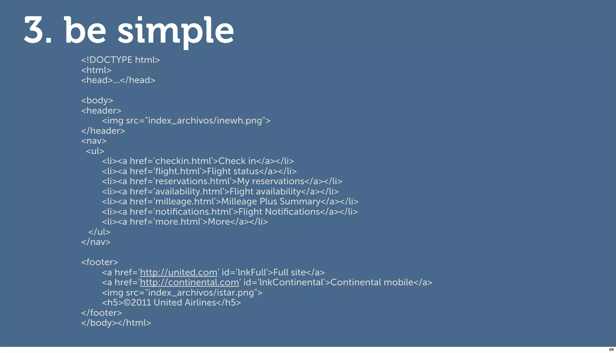 3. be simple
   <!DOCTYPE html>
   <html>
   <head>...</head>

   <body>
   <header>
        <img src="index_archivos/inewh.png">
   </header>
   <nav>
    <ul>
        <li><a href='checkin.html'>Check in</a></li>
        <li><a href='ﬂight.html'>Flight status</a></li>
        <li><a href='reservations.html'>My reservations</a></li>
        <li><a href='availability.html'>Flight availability</a></li>
        <li><a href='milleage.html'>Milleage Plus Summary</a></li>
        <li><a href='notiﬁcations.html'>Flight Notiﬁcations</a></li>
        <li><a href='more.html'>More</a></li>
     </ul>
   </nav>

   <footer>
        <a href='http://united.com' id='lnkFull'>Full site</a>
        <a href='http://continental.com' id='lnkContinental'>Continental mobile</a>
        <img src="index_archivos/istar.png">
        <h5>©2011 United Airlines</h5>
   </footer>
   </body></html>

                                                                                      68
 