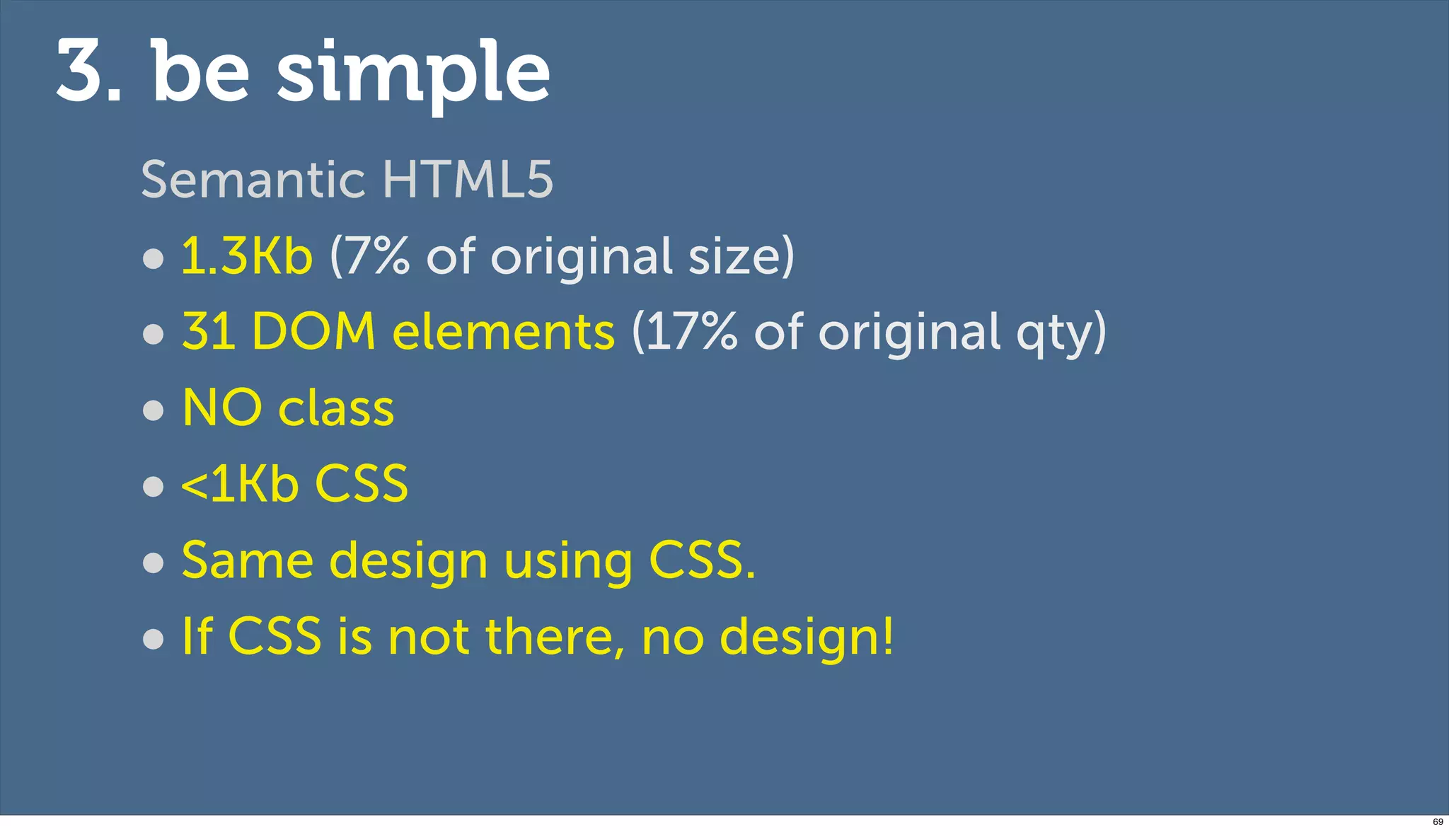 3. be simple
  Semantic HTML5
  • 1.3Kb (7% of original size)
  • 31 DOM elements (17% of original qty)
  • NO class
  • <1Kb CSS
  • Same design using CSS.
  • If CSS is not there, no design!

                                            69
 