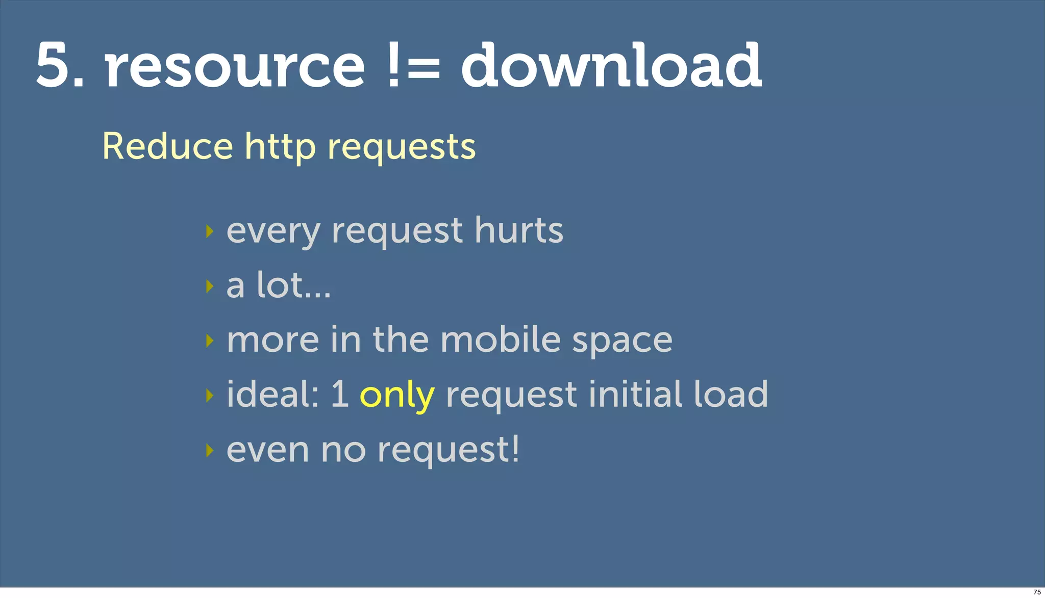 5. resource != download
  Reduce http requests

       ‣ every request hurts
       ‣ a lot...

       ‣ more in the mobile space

       ‣ ideal: 1 only request initial load

       ‣ even no request!




                                              75
 