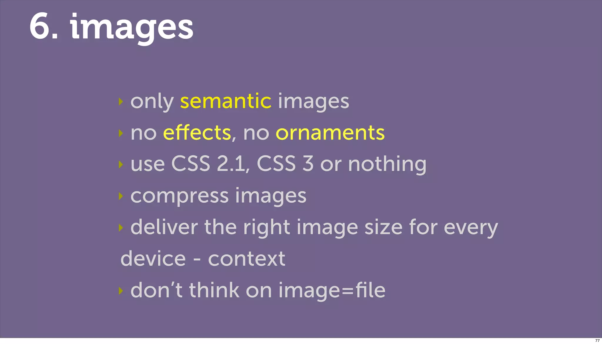 6. images
    ‣ only semantic images
    ‣ no eﬀects, no ornaments

    ‣ use CSS 2.1, CSS 3 or nothing

    ‣ compress images

    ‣ deliver the right image size for every

    device - context
    ‣ don’t think on image=ﬁle


                                               77
 
