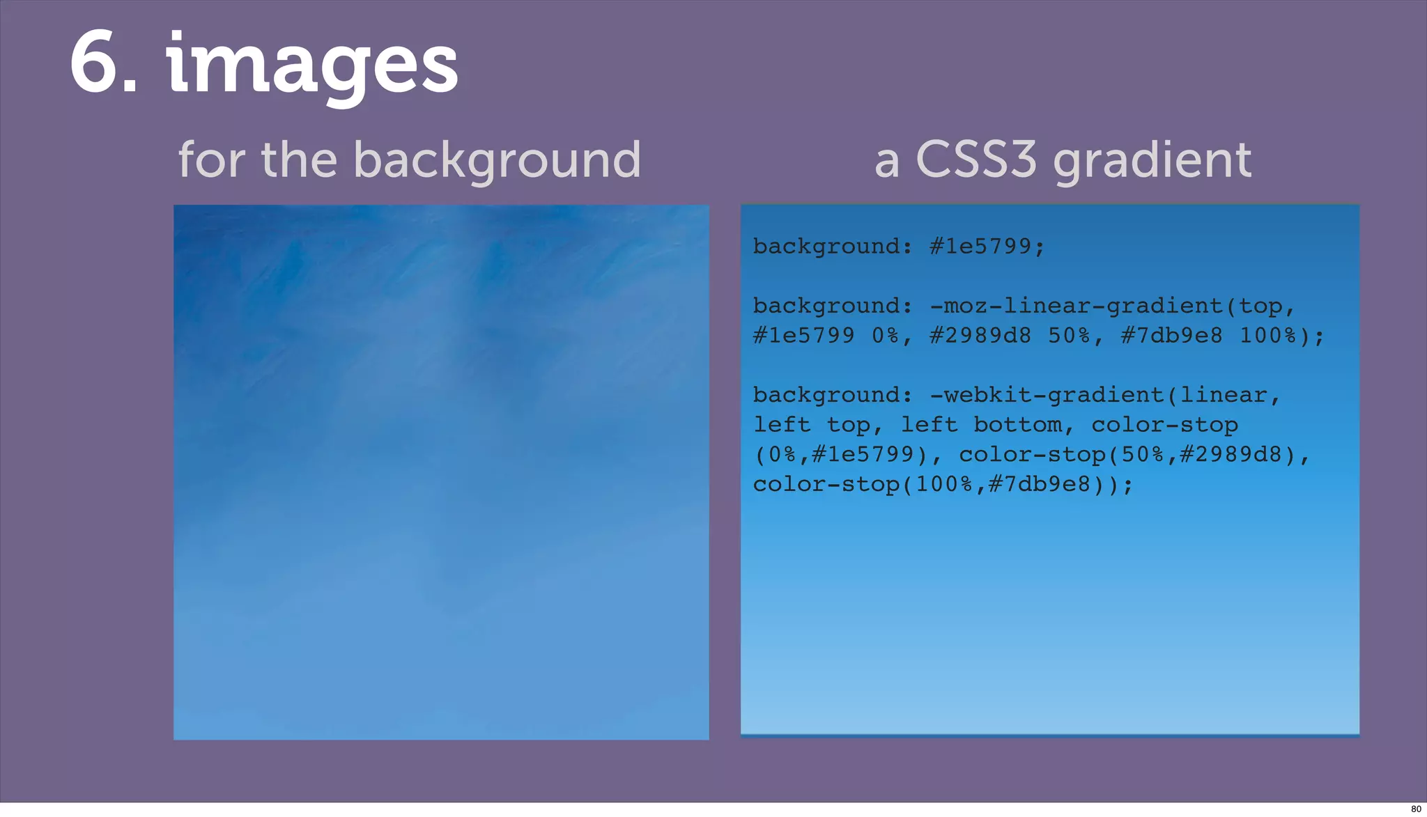 6. images
  for the background           a CSS3 gradient
                       background: #1e5799;
                       !
                       background: -moz-linear-gradient(top,
                       #1e5799 0%, #2989d8 50%, #7db9e8 100%);
                       ! !
                       background: -webkit-gradient(linear,
                       left top, left bottom, color-stop
                       (0%,#1e5799), color-stop(50%,#2989d8),
                       color-stop(100%,#7db9e8));




                                                                 80
 