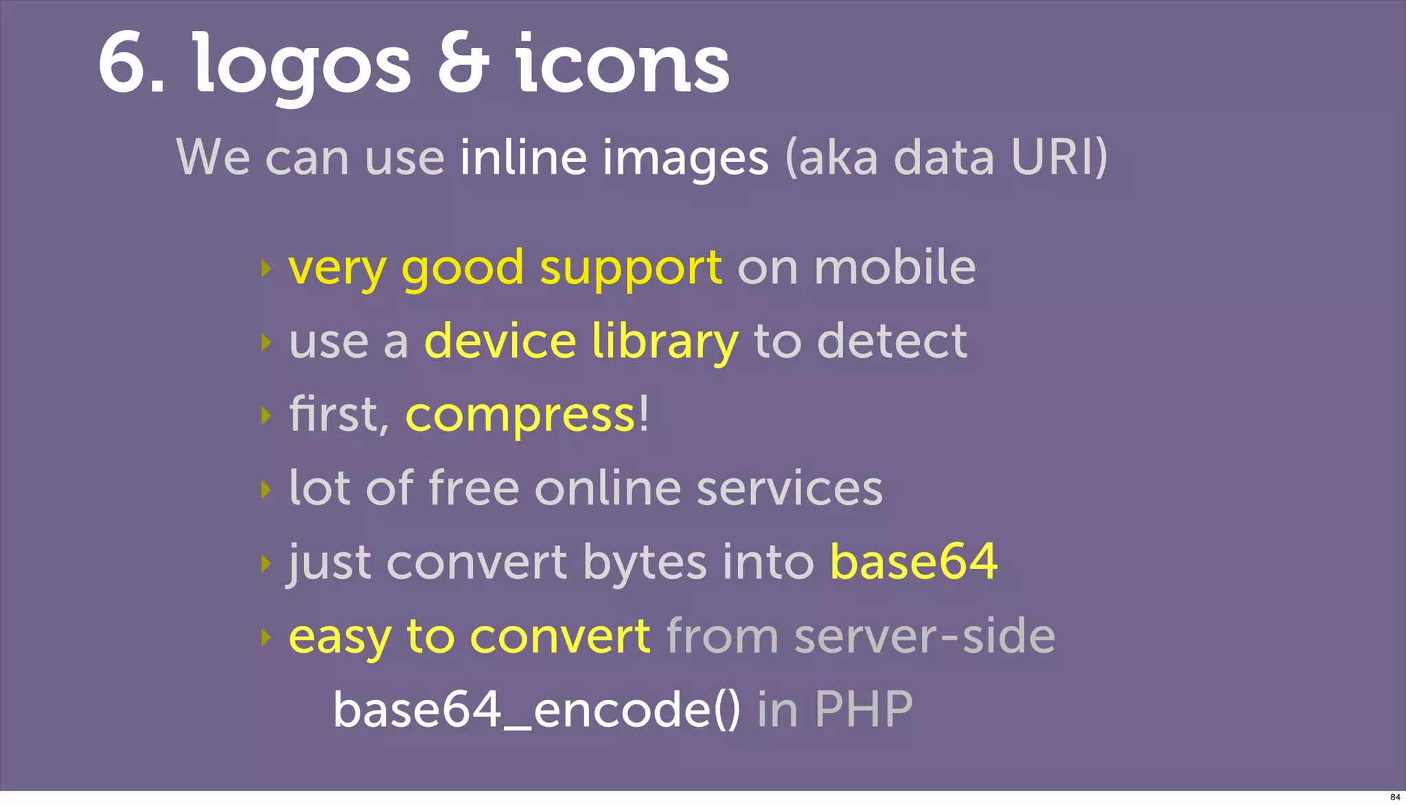 6. logos & icons
 We can use inline images (aka data URI)

    ‣ very good support on mobile
    ‣ use a device library to detect

    ‣ ﬁrst, compress!

    ‣ lot of free online services

    ‣ just convert bytes into base64

    ‣ easy to convert from server-side

        base64_encode() in PHP
                                           84
 