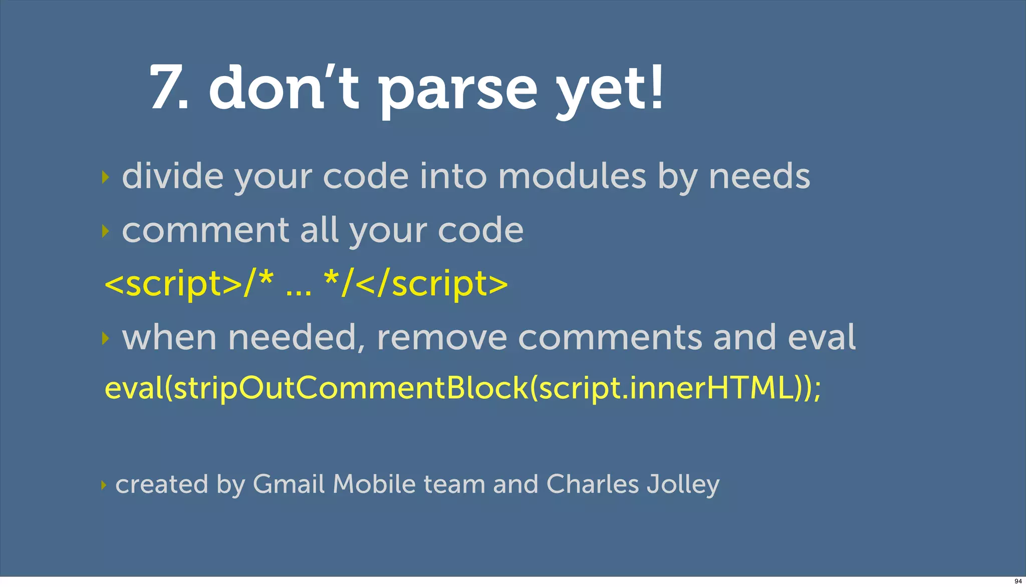 7. don’t parse yet!
‣ divide your code into modules by needs
‣ comment all your code

<script>/* ... */</script>
‣ when needed, remove comments and eval
eval(stripOutCommentBlock(script.innerHTML));

‣   created by Gmail Mobile team and Charles Jolley


                                                      94
 