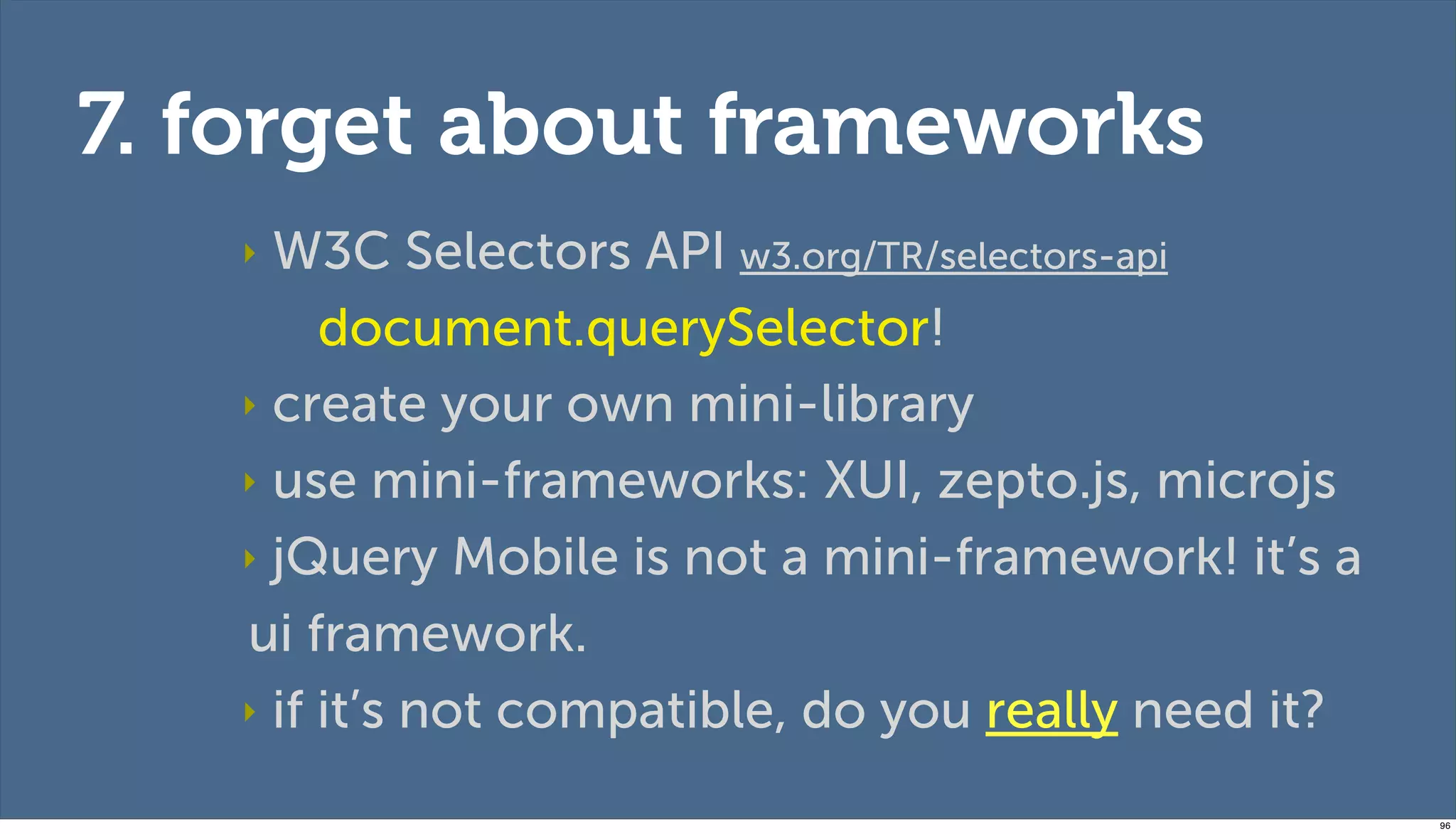 7. forget about frameworks
   ‣ W3C Selectors API w3.org/TR/selectors-api
        document.querySelector!
   ‣ create your own mini-library

   ‣ use mini-frameworks: XUI, zepto.js, microjs

   ‣ jQuery Mobile is not a mini-framework! it’s a

   ui framework.
   ‣ if it’s not compatible, do you really need it?

                                                      96
 
