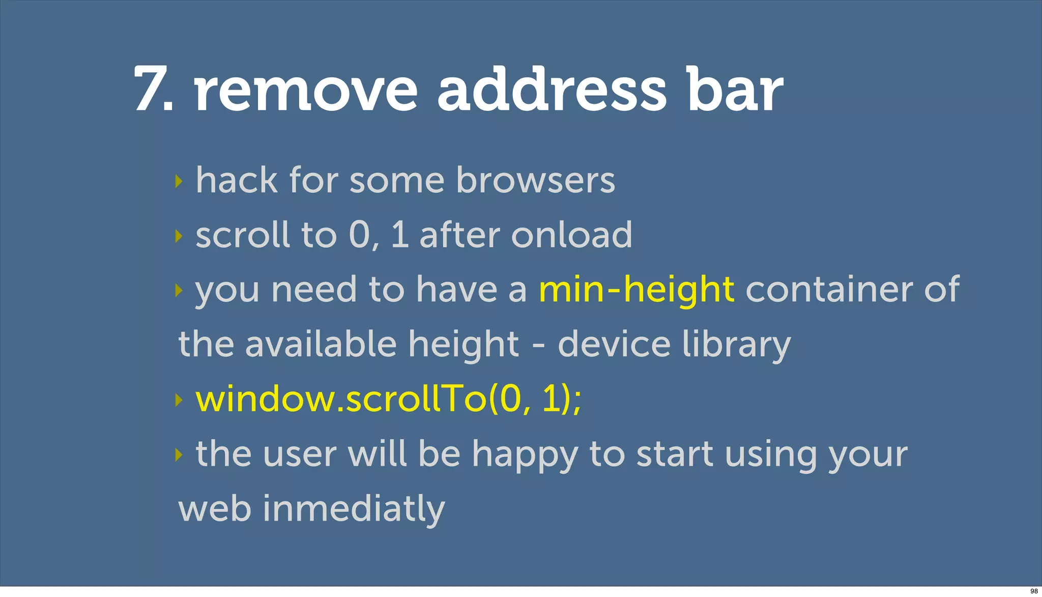 7. remove address bar
 ‣ hack for some browsers
 ‣ scroll to 0, 1 after onload

 ‣ you need to have a min-height container of

 the available height - device library
 ‣ window.scrollTo(0, 1);

 ‣ the user will be happy to start using your

 web inmediatly
                                                98
 