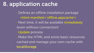 8. application cache
    ‣ Deﬁnes an oﬄine installation package
       <html manifest=‘oﬄine.appcache’>
    ‣ Next time, it will be available inmediately

    (even without connection)
    ‣ Update process

    ‣ Make the HTML and some basic resources

    cached and manage your own cache with
    localStorage
                                                    100
 