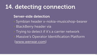 14. detecting connection
  Server-side detection
  ‣ Symbian header x-nokia-musicshop-bearer

  ‣ BlackBerry header via

  ‣ Trying to detect if it’s a carrier network

  ‣ Massive’s Operator Identiﬁcation Platform

  (www.werwar.com)


                                                 125
 