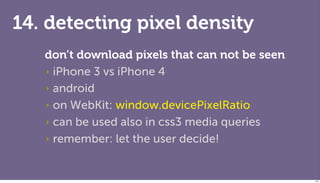 14. detecting pixel density
   don’t download pixels that can not be seen
   ‣ iPhone 3 vs iPhone 4

   ‣ android

   ‣ on WebKit: window.devicePixelRatio

   ‣ can be used also in css3 media queries

   ‣ remember: let the user decide!



                                                127
 