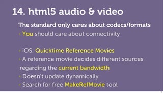 14. html5 audio & video
 The standard only cares about codecs/formats
 ‣ You should care about connectivity



 ‣ iOS: Quicktime Reference Movies
 ‣ A reference movie decides diﬀerent sources

 regarding the current bandwidth
 ‣ Doesn’t update dynamically

 ‣ Search for free MakeRefMovie tool
                                                128
 