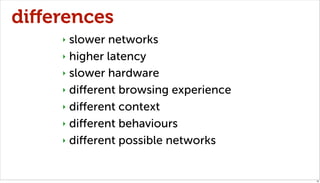 diﬀerences
    ‣ slower networks
    ‣ higher latency

    ‣ slower hardware

    ‣ diﬀerent browsing experience

    ‣ diﬀerent context

    ‣ diﬀerent behaviours

    ‣ diﬀerent possible networks



                                     18
 