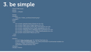 3. be simple
   <!DOCTYPE html>
   <html>
   <head>...</head>

   <body>
   <header>
        <img src="index_archivos/inewh.png">
   </header>
   <nav>
    <ul>
        <li><a href='checkin.html'>Check in</a></li>
        <li><a href='ﬂight.html'>Flight status</a></li>
        <li><a href='reservations.html'>My reservations</a></li>
        <li><a href='availability.html'>Flight availability</a></li>
        <li><a href='milleage.html'>Milleage Plus Summary</a></li>
        <li><a href='notiﬁcations.html'>Flight Notiﬁcations</a></li>
        <li><a href='more.html'>More</a></li>
     </ul>
   </nav>

   <footer>
        <a href='http://united.com' id='lnkFull'>Full site</a>
        <a href='http://continental.com' id='lnkContinental'>Continental mobile</a>
        <img src="index_archivos/istar.png">
        <h5>©2011 United Airlines</h5>
   </footer>
   </body></html>

                                                                                      68
 
