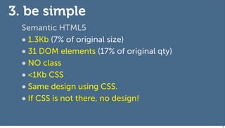 3. be simple
  Semantic HTML5
  • 1.3Kb (7% of original size)
  • 31 DOM elements (17% of original qty)
  • NO class
  • <1Kb CSS
  • Same design using CSS.
  • If CSS is not there, no design!

                                            69
 
