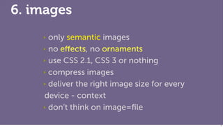 6. images
    ‣ only semantic images
    ‣ no eﬀects, no ornaments

    ‣ use CSS 2.1, CSS 3 or nothing

    ‣ compress images

    ‣ deliver the right image size for every

    device - context
    ‣ don’t think on image=ﬁle


                                               77
 