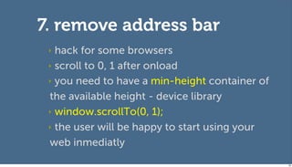 7. remove address bar
 ‣ hack for some browsers
 ‣ scroll to 0, 1 after onload

 ‣ you need to have a min-height container of

 the available height - device library
 ‣ window.scrollTo(0, 1);

 ‣ the user will be happy to start using your

 web inmediatly
                                                98
 