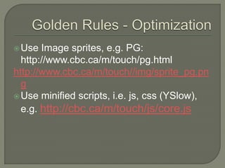 Use  Image sprites, e.g. PG:
  http://www.cbc.ca/m/touch/pg.html
http://www.cbc.ca/m/touch//img/sprite_pg.pn
  g
 Use minified scripts, i.e. js, css (YSlow),
  e.g. http://cbc.ca/m/touch/js/core.js
 