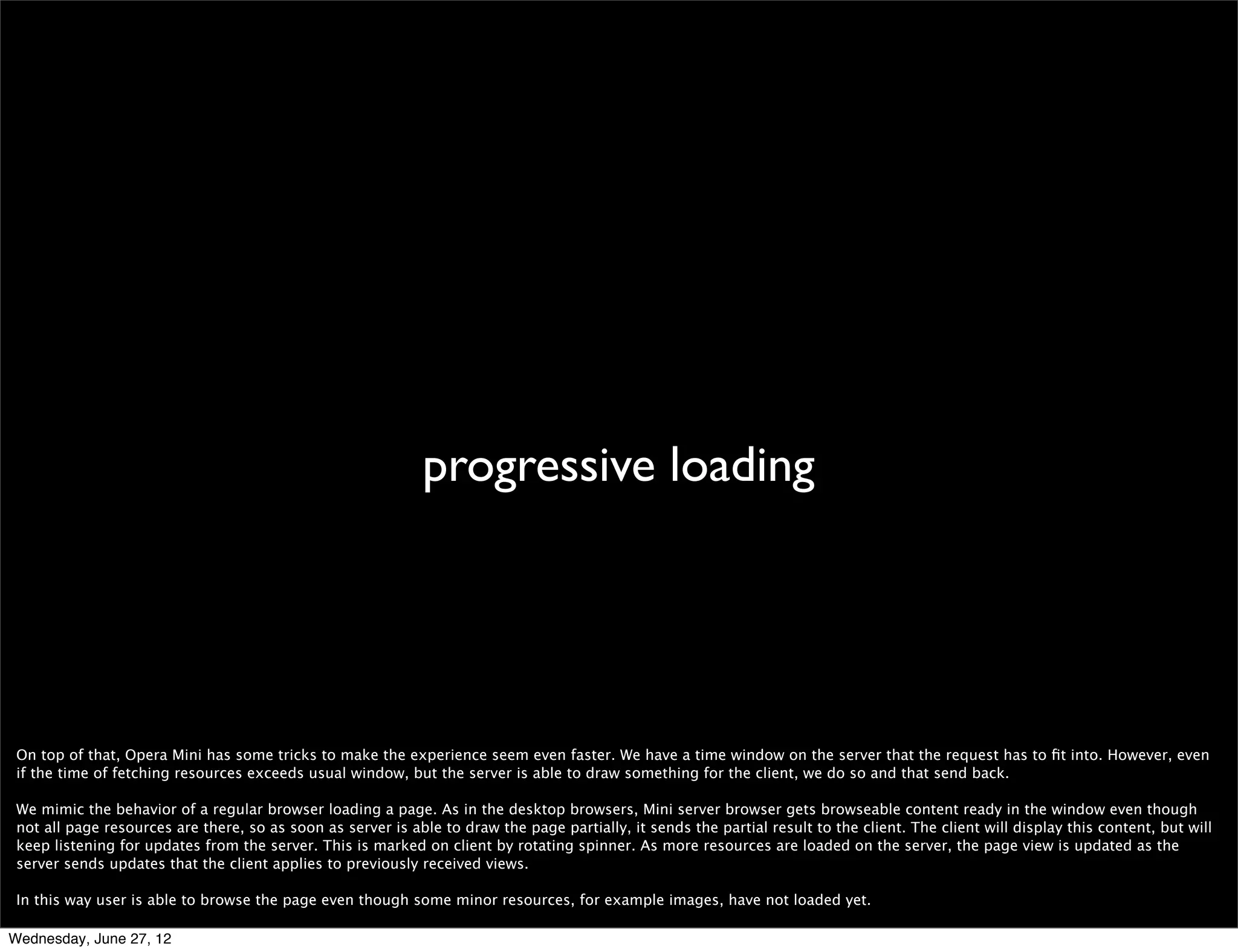 speed: super fast




 Cannot really say that Opera Mini is the fastest browser out there, because how can you actually measure that? But the way it compresses data in the communication
 between the client and the Opera servers, the high performance of the servers in rendering a page, and the fact that our data centers are well connected to the Internet
 through really big pipes make Opera Mini deﬁnitely *very* fast when browsing in the wild.



Wednesday, June 27, 12
 