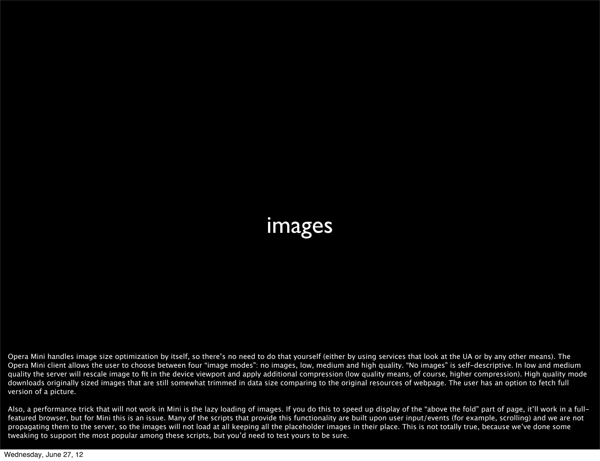fewer server roundtrips




 Performance in Mini is very much about reducing the number of server roundtrips. Every change in the page requires a trip to the server.

 When events are triggered client-side a round trip to server occurs as they are handled in server window. For example, hover is directly not supported in its original way
 by design, as in most use cases it would require many server-client roundtrips. If there is a hover event on an element, it will create a link in Mini and a click on the link in
 client will trigger the event on server. So menus, that in desktop browser are hover controlled, in Mini are rather click controlled.

 Reducing the number of events to the minimum necessary for your page to be usable is a good approach :)

 Also, if it requires a repaint or a reﬂow, the server will be involved. This one’s pretty obvious but if you want to ﬁgure out what’s going on with your CSS you may want to
 use our DFL style proﬁler (http://my.opera.com/dragonﬂy/blog/experimental-build-with-integrated-style-proﬁler-preview).

Wednesday, June 27, 12
 