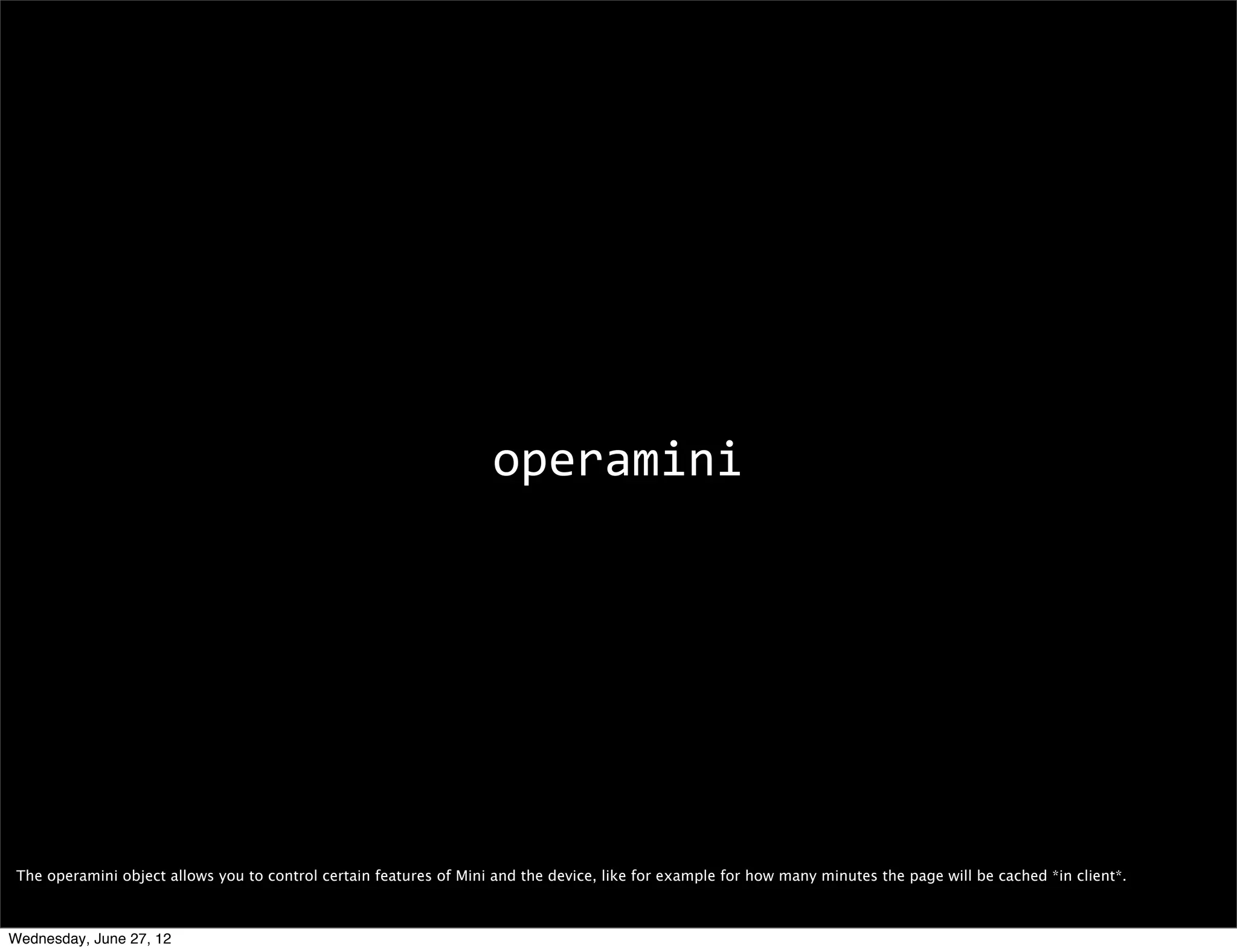 customizing content




 From what we’ve seen so far, Mini is super fast and performant but you may want to be sure you’re serving it the right content/format so it can properly work its magic.
 Progressive enhancement is the way to go, but also Mini offers several resources for you to optimize your content for it.

 I’m not going to go too much into it, but I’ll mention a few interesting things.

 (You can ﬁnd out more about all of these things here: http://dev.opera.com/articles/view/opera-mini-web-content-authoring-guidelines/)
Wednesday, June 27, 12
 