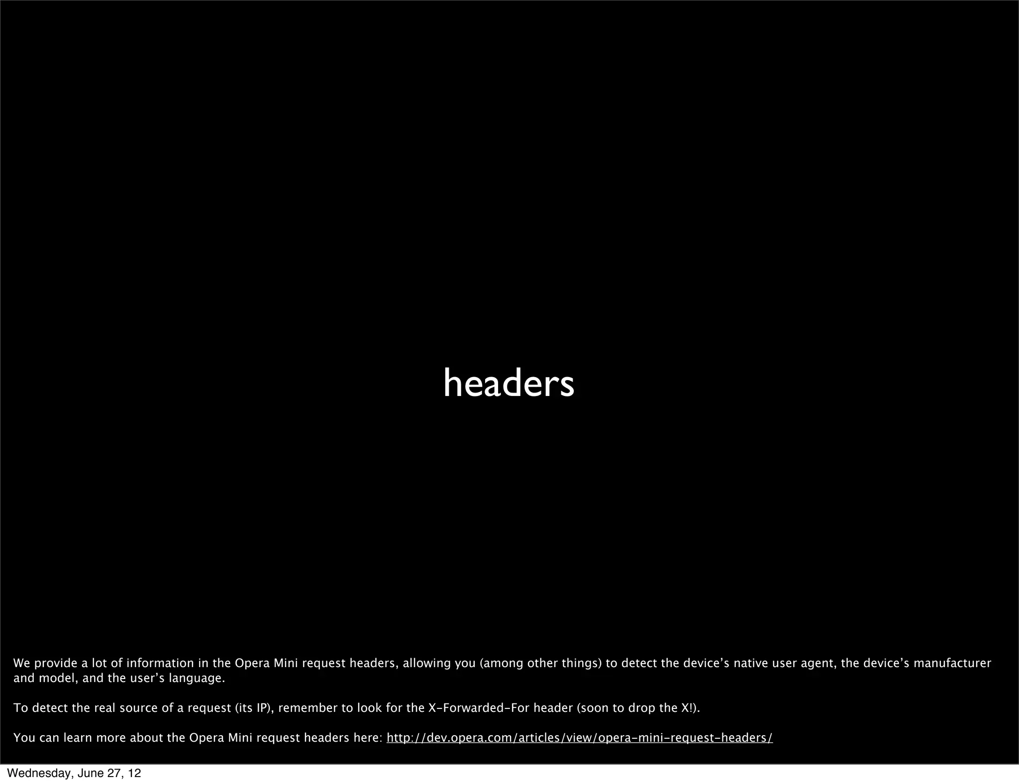 “Opera	
  Mini”




 Like usual, we discourage browser sniffing, but if you feel you absolutely must do it, please look for the whole “Opera Mini” phrase. Remember that there are other Opera
 browsers out there whose users may not appreciate your small screen-optimized content ;) Also, some people look for “Opera Mini” as a last resort so if they’re testing for
 other things like Android or iPhone ﬁrst they fail to recognize the user’s on Opera Mini.


Wednesday, June 27, 12
 