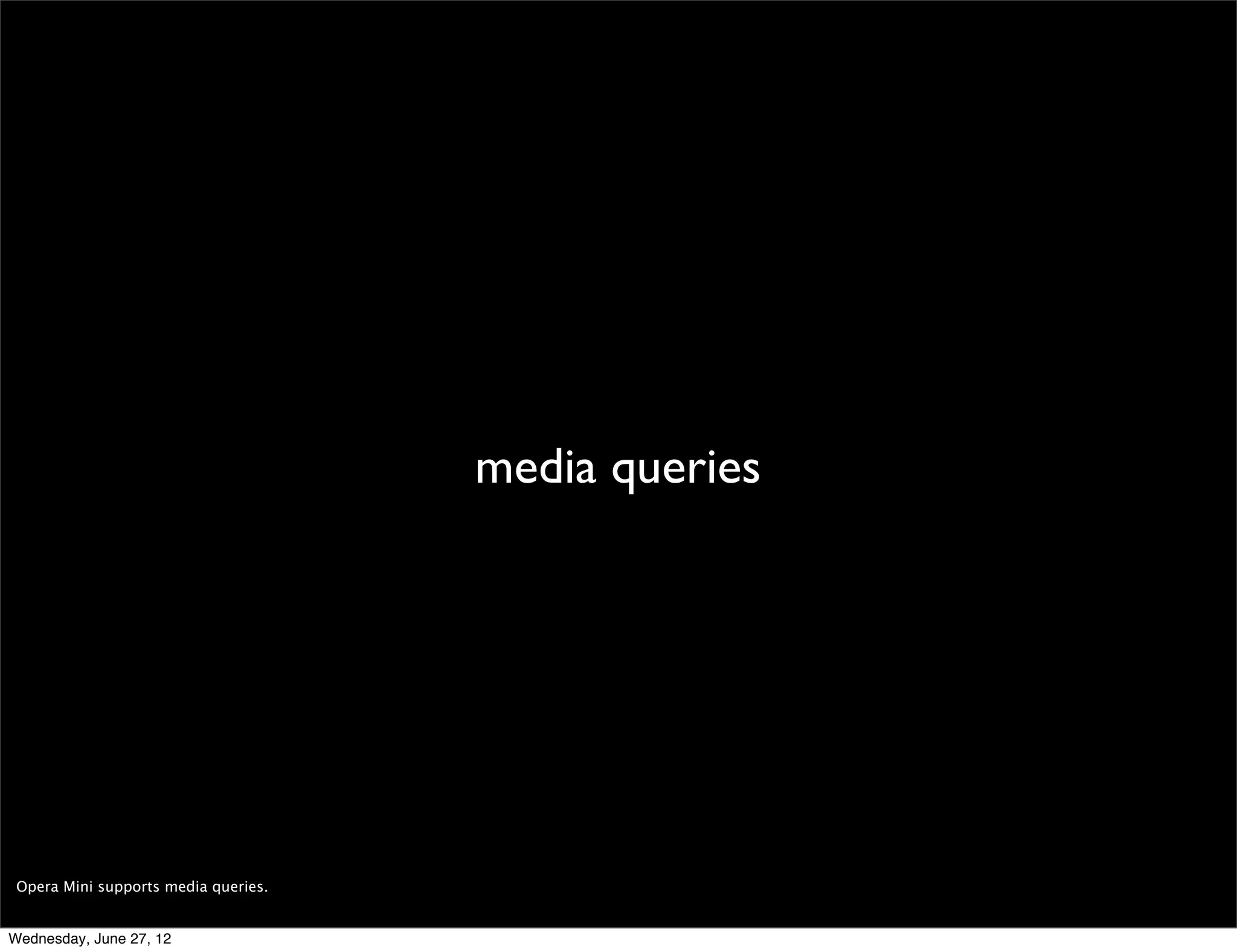 headers




 We provide a lot of information in the Opera Mini request headers, allowing you (among other things) to detect the device’s native user agent, the device’s manufacturer
 and model, and the user’s language.

 To detect the real source of a request (its IP), remember to look for the X-Forwarded-For header (soon to drop the X!).

 You can learn more about the Opera Mini request headers here: http://dev.opera.com/articles/view/opera-mini-request-headers/

Wednesday, June 27, 12
 