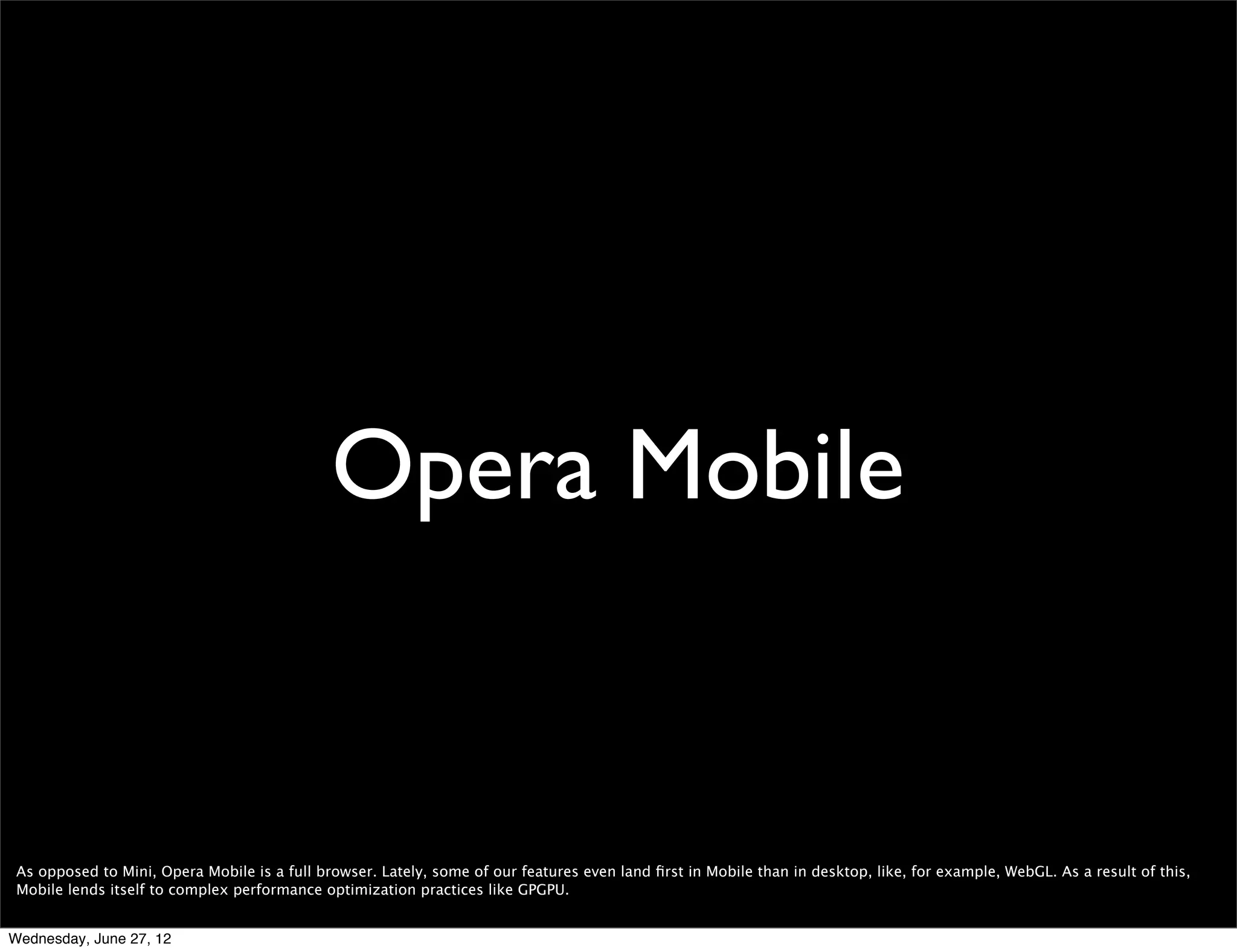 testing in Mini




 Finally, to test in Mini you can use the Opera Mini simulator, which is an online simulator of Opera Mini that works just like it would when installed on a handset: http://
 www.opera.com/developer/tools/mini/

 Also, you can download Opera Mini here http://m.opera.com/ and run it using the MicroEmulator (http://microemu.org/). Here are the instructions on how to do it:
 http://my.opera.com/ariesptn/blog/2008/11/17/using-microemulator-to-run-opera-mini

 Also, since the Opera Mini servers use the same rendering engine as Opera Desktop, a lot of what is going on can be inspected simply by opening a website in Opera
 Desktop and starting the Opera Dragonﬂy. Also, there are some tricks that allow you to see the source (check “View page source” here: http://dev.opera.com/articles/
 view/opera-mini-web-content-authoring-guidelines/).


Wednesday, June 27, 12
 