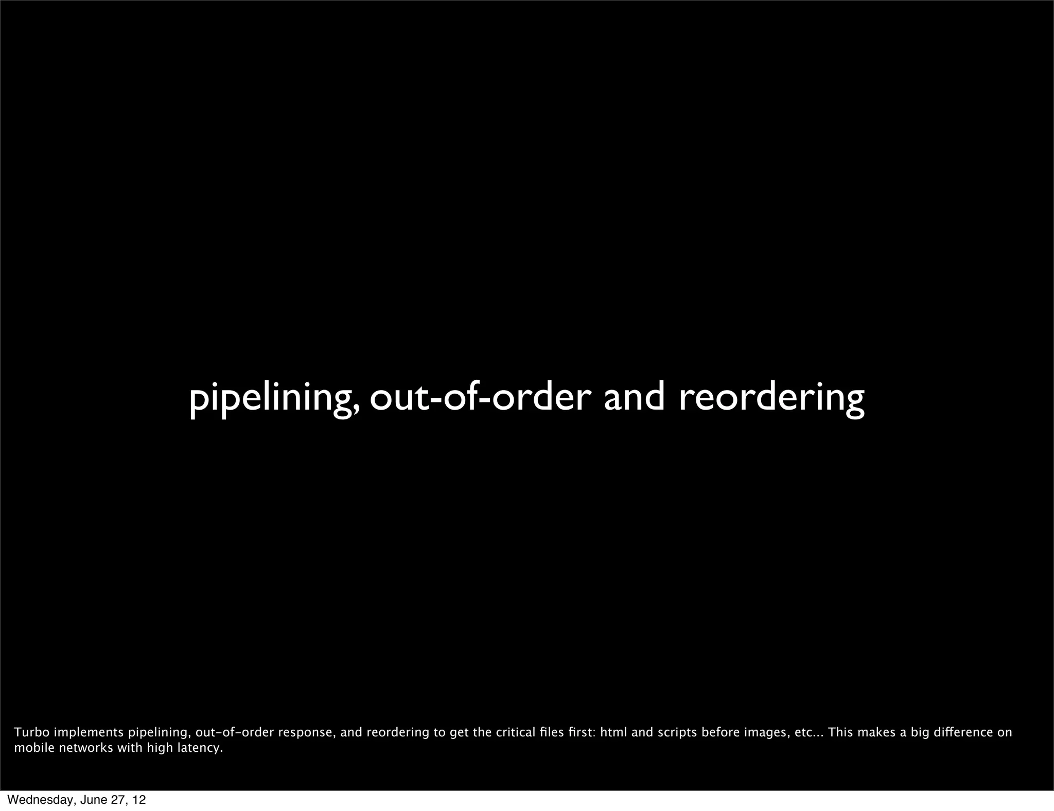  modes

                                                                                      Turbo
                                      Mobile
                                                                                 “normal”



 Like I mentioned earlier, Mobile has two different compression modes: Turbo and normal, which means no compression at all.

 I’ll go ahead and explain what Turbo means -since the other mode is just regular Opera- and later talk a little bit about what’s new in it, what we’re working on, and how
 you can improve and test your websites in Opera Mobile.

Wednesday, June 27, 12
 