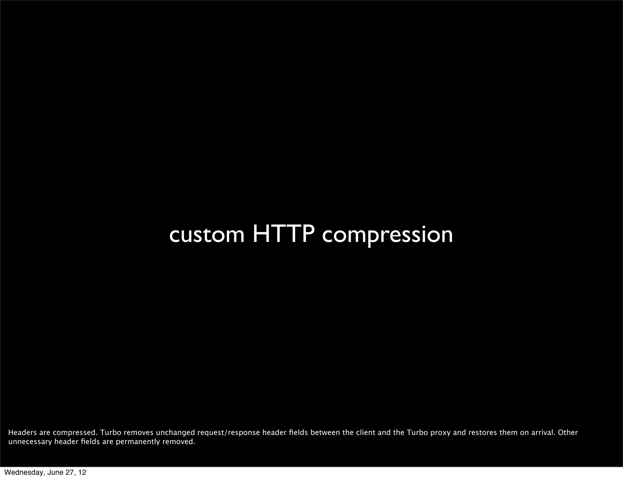 Turbo




 User have three different options when it comes to Turbo: always on, off when on wi-ﬁ, and always off.

 When Turbo is enabled in the browser all HTTP requests will be sent to through the Turbo servers, through compressed headers. Exceptions are made for HTTPS requests,
 to preserve end to end encryption, and for plugin content. The browser will also make a best effort to avoid using the Turbo servers for ﬁle transfers (downloads).

Wednesday, June 27, 12
 
