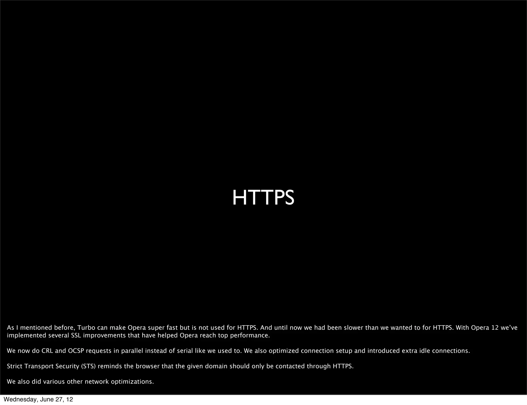 hwa




 What we currently do in Opera Mobile is to accelerate the panning, scrolling and zooming using hwa. Essentially we render the page (or part of the page) in software as
 usual, and when we have this buffer we upload it to a texture and then as you pan, zoom and scroll we present the texture -together with some effects- using hwa.

 This differs from the hwa we’ve integrated into desktop, which focuses on actual content rendering. We believe that accelerating content is more of an improvement than
 accelerating compositing on the Web today. Accelerating content will enable authors to make more complex and high performance games and other graphics-intensive
 applications that generally do not have much static content on top or under it. This is not there for mobile, but you can try it out by enabling hwa in the desktop conﬁgs.


Wednesday, June 27, 12
 