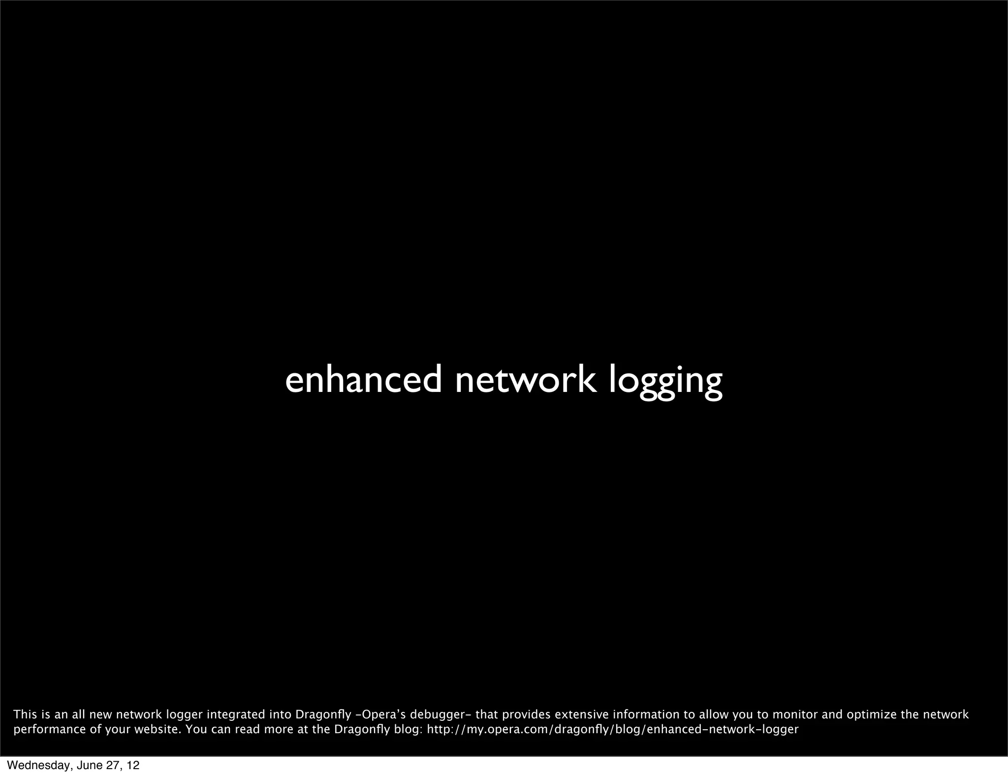 HTTPS




 As I mentioned before, Turbo can make Opera super fast but is not used for HTTPS. And until now we had been slower than we wanted to for HTTPS. With Opera 12 we’ve
 implemented several SSL improvements that have helped Opera reach top performance.

 We now do CRL and OCSP requests in parallel instead of serial like we used to. We also optimized connection setup and introduced extra idle connections.

 Strict Transport Security (STS) reminds the browser that the given domain should only be contacted through HTTPS.

 We also did various other network optimizations.

Wednesday, June 27, 12
 