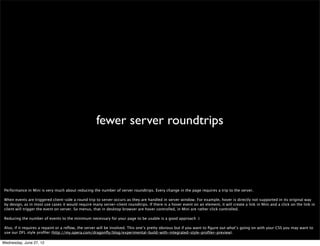 JavaScript


 JavaScript running on the Mini server will only run for a couple of seconds before pausing, for resource constraint reasons. This applies to JavaScript run due to an event
 ﬁring e.g. onload, as well as code run because of a user action.

 There’s no ﬁxed time limit to how long javascript runs, but you should try to make you scripts as short and as fast as possible. There are limits for XHR requests (12
 seconds in Mini 5+) and setTimeout / setInterval (5 seconds in Mini 5+).

 Although we try to be ﬂexible here -if there are ongoing XHRs we extend the time window somewhat to allow them ﬁnish the job- after yet another threshold is crossed,
 we will eventually stop the JS because otherwise we might need to wait forever, as there are sites that observe constant JS updates and processing.

 Code registered with setTimeout() and setInterval() may be run before the page is sent, but it is unlikely that it will be called more than once because of script pausing.
 XMLHttpRequest is supported just as it is on desktop browsers, but triggering such requests from timeouts and intervals will not cause dynamic page updates, since that
 code will not be run in the background.

 Things affected by this include JavaScript animations that use setInterval to move or resize elements (with the effect that pages may be sent to the client mid-move or
 mid-resize).


Wednesday, June 27, 12
 
